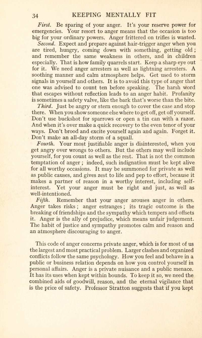 First. Be sparing of your anger. It’s your reserve power for emergencies. Your resort to anger means that the occasion is too big for your ordinary powers. Anger frittered on trifles is wasted. Second. Expect and prepare against hair-trigger anger when you are tired, hungry, coming down with something, getting old ; and remember the same weakness in others, and in children especially. That is how family quarrels start. Keep a sharp eye out for it. We need anger arresters as well as lightning arresters. A soothing manner and calm atmosphere helps. Get used to storm signals in yourself and others. It is to avoid this type of anger that one was advised to count ten before speaking. The harsh word that escapes without reflection leads to an anger habit. Profanity is sometimes a safety valve, like the bark that’s worse than the bite. Third. Just be angry or stern enough to cover the case and stop there. When you show someone else where to get off, get off yourself. Don’t use buckshot for sparrows or open a tin can with a razor. And when it’s over make a quick recovery to the even tenor of your ways. Don’t brood and excite yourself again and again. Forget it. Don’t make an all-day storm of a squall. Fourth. Your most justifiable anger is disinterested, when you get angry over wrongs to others. But the others may well include yourself, for you count as well as the rest. That is not the common temptation of anger ; indeed, such indignation must be kept alive for all worthy occasions. It may be summoned for private as well as public causes, and gives zest to life and pep to effort, because it makes a partner of reason in a worthy interest, including self- interest. Yet your anger must be right and just, as well as well-intentioned. Fifth. Remember that your anger arouses anger in others. Anger takes risks ; anger estranges ; its tragic outcome is the breaking of friendships and the sympathy which tempers and offsets it. Anger is the ally of prejudice, which means unfair judgement. The habit of justice and sympathy promotes calm and reason and an atmosphere discouraging to anger. This code of anger concerns private anger, which is for most of us the largest and most practical problem. Larger clashes and organized conflicts follow the same psychology. How you feel and behave in a public or business relation depends on how you control yourself in personal affairs. Anger is a private nuisance and a public menace. It has its uses when kept within bounds. To keep it so, we need the combined aids of goodwill, reason, and the eternal vigilance that is the price of safety. Professor Stratton suggests that if you kept