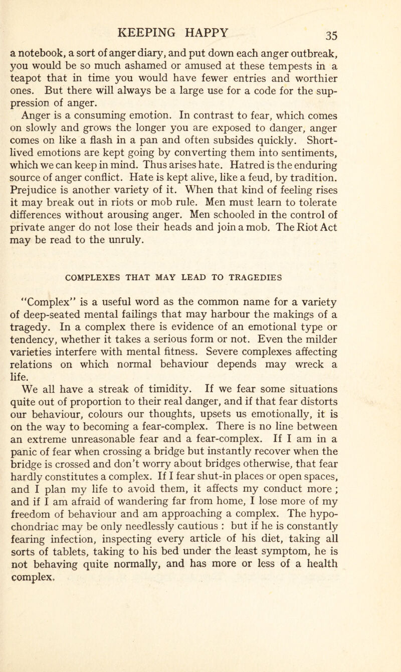 a notebook, a sort of anger diary, and put down each anger outbreak, 3/ou would be so much ashamed or amused at these tempests in a teapot that in time you would have fewer entries and worthier ones. But there will always be a large use for a code for the sup¬ pression of anger. Anger is a consuming emotion. In contrast to fear, which comes on slowly and grows the longer you are exposed to danger, anger comes on like a flash in a pan and often subsides quickly. Short¬ lived emotions are kept going by converting them into sentiments, which we can keep in mind. Thus arises hate. Hatred is the enduring source of anger conflict. Hate is kept alive, like a feud, by tradition. Prejudice is another variety of it. When that kind of feeling rises it may break out in riots or mob rule. Men must learn to tolerate differences without arousing anger. Men schooled in the control of private anger do not lose their heads and join a mob. The Riot Act may be read to the unruly. COMPLEXES THAT MAY LEAD TO TRAGEDIES ‘‘Complex’* is a useful word as the common name for a variety of deep-seated mental failings that may harbour the makings of a tragedy. In a complex there is evidence of an emotional type or tendency, whether it takes a serious form or not. Even the milder varieties interfere with mental fitness. Severe complexes affecting relations on which normal behaviour depends may wreck a life. We all have a streak of timidity. If we fear some situations quite out of proportion to their real danger, and if that fear distorts our behaviour, colours our thoughts, upsets us emotionally, it is on the way to becoming a fear-complex. There is no line between an extreme unreasonable fear and a fear-complex. If I am in a panic of fear when crossing a bridge but instantly recover when the bridge is crossed and don’t worry about bridges otherwise, that fear hardly constitutes a complex. If I fear shut-in places or open spaces, and I plan my life to avoid them, it affects my conduct more ; and if I am afraid of wandering far from home, I lose more of my freedom of behaviour and am approaching a complex. The hypo¬ chondriac may be only needlessly cautious : but if he is constantly fearing infection, inspecting every article of his diet, taking all sorts of tablets, taking to his bed under the least symptom, he is not behaving quite normally, and has more or less of a health complex.