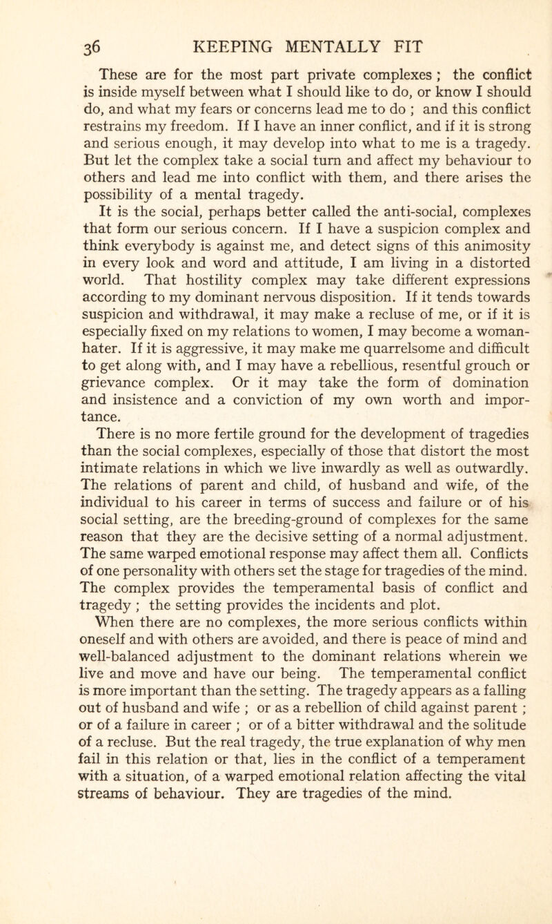 These are for the most part private complexes ; the conflict is inside myself between what I should like to do, or know I should do, and what my fears or concerns lead me to do ; and this conflict restrains my freedom. If I have an inner conflict, and if it is strong and serious enough, it may develop into what to me is a tragedy. But let the complex take a social turn and affect my behaviour to others and lead me into conflict with them, and there arises the possibility of a mental tragedy. It is the social, perhaps better called the anti-social, complexes that form our serious concern. If I have a suspicion complex and think everybody is against me, and detect signs of this animosity in every look and word and attitude, I am living in a distorted world. That hostility complex may take different expressions according to my dominant nervous disposition. If it tends towards suspicion and withdrawal, it may make a recluse of me, or if it is especially fixed on my relations to women, I may become a woman- hater. If it is aggressive, it may make me quarrelsome and difficult to get along with, and I may have a rebellious, resentful grouch or grievance complex. Or it may take the form of domination and insistence and a conviction of my own worth and impor¬ tance. There is no more fertile ground for the development of tragedies than the social complexes, especially of those that distort the most intimate relations in which we live inwardly as well as outwardly. The relations of parent and child, of husband and wife, of the individual to his career in terms of success and failure or of his social setting, are the breeding-ground of complexes for the same reason that they are the decisive setting of a normal adjustment. The same warped emotional response may affect them all. Conflicts of one personality with others set the stage for tragedies of the mind. The complex provides the temperamental basis of conflict and tragedy ; the setting provides the incidents and plot. When there are no complexes, the more serious conflicts within oneself and with others are avoided, and there is peace of mind and well-balanced adjustment to the dominant relations wherein we live and move and have our being. The temperamental conflict is more important than the setting. The tragedy appears as a falling out of husband and wife ; or as a rebellion of child against parent ; or of a failure in career ; or of a bitter withdrawal and the solitude of a recluse. But the real tragedy, the true explanation of why men fail in this relation or that, lies in the conflict of a temperament with a situation, of a warped emotional relation affecting the vital streams of behaviour. They are tragedies of the mind.