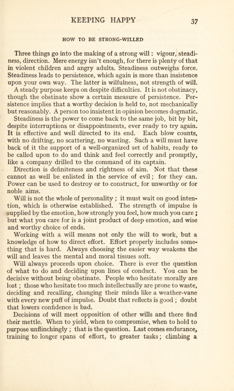 HOW TO BE STRONG-WILLED Three things go into the making of a strong will: vigour, steadi¬ ness, direction. Mere energy isn't enough, for there is plenty of that in violent children and angry adults. Steadiness outweighs force. Steadiness leads to persistence, which again is more than insistence upon your own way. The latter is wilfulness, not strength of will. A steady purpose keeps on despite difficulties. It is not obstinacy, though the obstinate show a certain measure of persistence. Per¬ sistence implies that a worthy decision is held to, not mechanically but reasonably. A person too insistent in opinion becomes dogmatic. Steadiness is the power to come back to the same job, bit by bit, despite interruptions or disappointments, ever ready to try again. It is effective and well directed to its end. Each blow counts, with no drifting, no scattering, no wasting. Such a will must have back of it the support of a well-organized set of habits, ready to be called upon to do and think and feel correctly and promptly, like a company drilled to the command of its captain. Direction is definiteness and rightness of aim. Not that these cannot as well be enlisted in the service of evil; for they can. Power can be used to destroy or to construct, for unworthy or for noble aims. Will is not the whole of personality ; it must wait on good inten¬ tion, which is otherwise established. The strength of impulse is supplied by the emotion, how strongly you feel, how much you care ; but what you care for is a joint product of deep emotion, and wise and worthy choice of ends. Working with a will means not only the will to work, but a knowledge of how to direct effort. Effort properly includes some¬ thing that is hard. Always choosing the easier way weakens the will and leaves the mental and moral tissues soft. Will always proceeds upon choice. There is ever the question of what to do and deciding upon lines of conduct. You can be decisive without being obstinate. People who hesitate morally are lost; those who hesitate too much intellectually are prone to waste, deciding and recalling, changing their minds like a weather-vane with every new puff of impulse. Doubt that reflects is good ; doubt that lowers confidence is bad. Decisions of will meet opposition of other wills and there find their mettle. When to yield, when to compromise, when to hold to purpose unflinchingly ; that is the question. Last comes endurance, training to longer spans of effort, to greater tasks; climbing a
