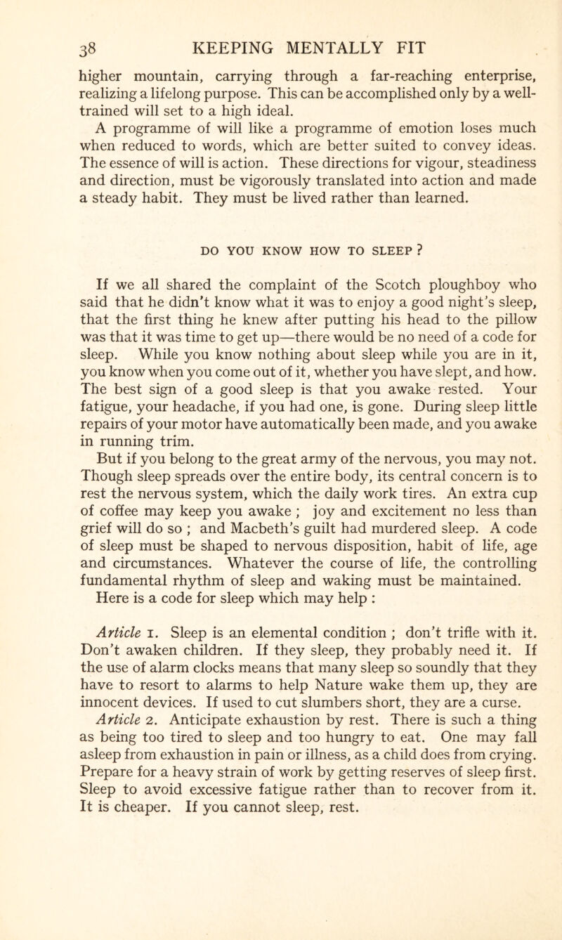higher mountain, carrying through a far-reaching enterprise, realizing a lifelong purpose. This can be accomplished only by a well- trained will set to a high ideal. A programme of will like a programme of emotion loses much when reduced to words, which are better suited to convey ideas. The essence of will is action. These directions for vigour, steadiness and direction, must be vigorously translated into action and made a steady habit. They must be lived rather than learned. DO YOU KNOW HOW TO SLEEP ? If we all shared the complaint of the Scotch ploughboy who said that he didn’t know what it was to enjoy a good night’s sleep, that the first thing he knew after putting his head to the pillow was that it was time to get up—there would be no need of a code for sleep. While you know nothing about sleep while you are in it, you know when you come out of it, whether you have slept, and how. The best sign of a good sleep is that you awake rested. Your fatigue, your headache, if you had one, is gone. During sleep little repairs of your motor have automatically been made, and you awake in running trim. But if you belong to the great army of the nervous, you may not. Though sleep spreads over the entire body, its central concern is to rest the nervous system, which the daily work tires. An extra cup of coffee may keep you awake; joy and excitement no less than grief will do so ; and Macbeth’s guilt had murdered sleep. A code of sleep must be shaped to nervous disposition, habit of life, age and circumstances. Whatever the course of life, the controlling fundamental rhythm of sleep and waking must be maintained. Here is a code for sleep which may help : Article 1. Sleep is an elemental condition ; don’t trifle with it. Don’t awaken children. If they sleep, they probably need it. If the use of alarm clocks means that many sleep so soundly that they have to resort to alarms to help Nature wake them up, they are innocent devices. If used to cut slumbers short, they are a curse. Article 2. Anticipate exhaustion by rest. There is such a thing as being too tired to sleep and too hungry to eat. One may fall asleep from exhaustion in pain or illness, as a child does from crying. Prepare for a heavy strain of work by getting reserves of sleep first. Sleep to avoid excessive fatigue rather than to recover from it. It is cheaper. If you cannot sleep, rest.