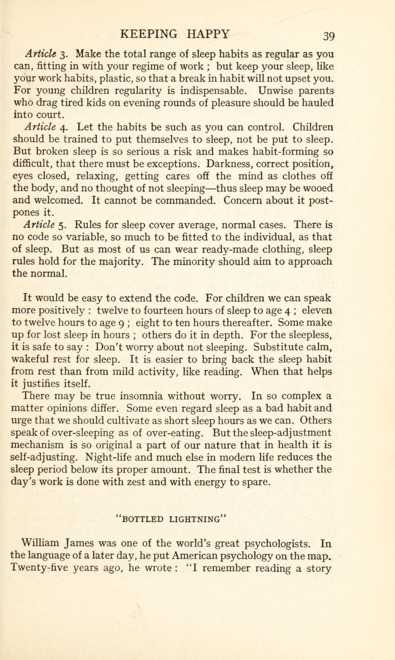 Article 3. Make the total range of sleep habits as regular as you can, fitting in with your regime of work ; but keep your sleep, like your work habits, plastic, so that a break in habit will not upset you. For young children regularity is indispensable. Unwise parents who drag tired kids on evening rounds of pleasure should be hauled into court. Article 4. Let the habits be such as you can control. Children should be trained to put themselves to sleep, not be put to sleep. But broken sleep is so serious a risk and makes habit-forming so difficult, that there must be exceptions. Darkness, correct position, eyes closed, relaxing, getting cares off the mind as clothes off the body, and no thought of not sleeping—thus sleep may be wooed and welcomed. It cannot be commanded. Concern about it post¬ pones it. Article 5. Rules for sleep cover average, normal cases. There is no code so variable, so much to be fitted to the individual, as that of sleep. But as most of us can wear ready-made clothing, sleep rules hold for the majority. The minority should aim to approach the normal. It would be easy to extend the code. For children we can speak more positively : twelve to fourteen hours of sleep to age 4 ; eleven to twelve hours to age 9 ; eight to ten hours thereafter. Some make up for lost sleep in hours ; others do it in depth. For the sleepless, it is safe to say : Don’t worry about not sleeping. Substitute calm, wakeful rest for sleep. It is easier to bring back the sleep habit from rest than from mild activity, like reading. When that helps it justifies itself. There may be true insomnia without worry. In so complex a matter opinions differ. Some even regard sleep as a bad habit and urge that we should cultivate as short sleep hours as we can. Others speak of over-sleeping as of over-eating. But the sleep-adjustment mechanism is so original a part of our nature that in health it is self-adjusting. Night-life and much else in modern life reduces the sleep period below its proper amount. The final test is whether the day’s work is done with zest and with energy to spare. “bottled lightning” William James was one of the world’s great psychologists. In the language of a later day, he put American psychology on the map. Twenty-five years ago, he wrote : “I remember reading a story