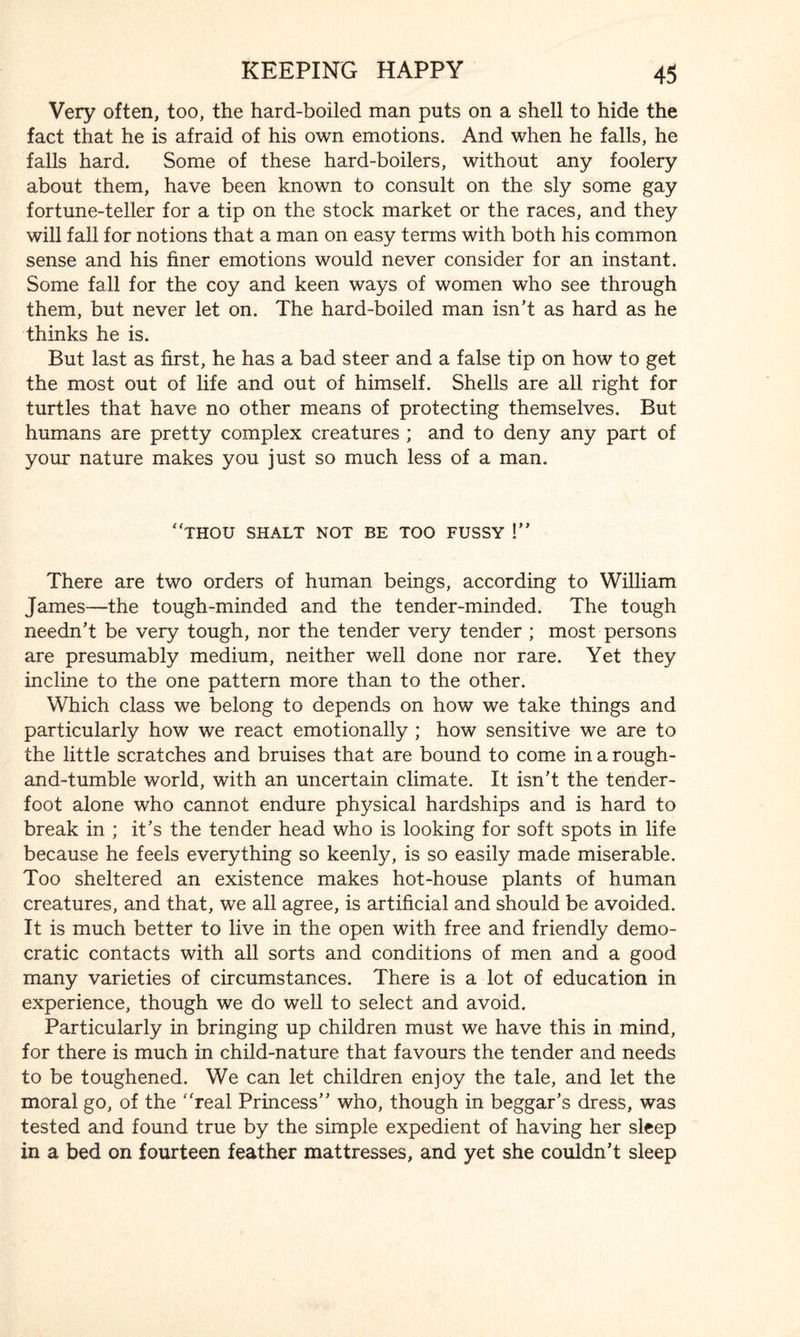 Very often, too, the hard-boiled man puts on a shell to hide the fact that he is afraid of his own emotions. And when he falls, he falls hard. Some of these hard-boilers, without any foolery about them, have been known to consult on the sly some gay fortune-teller for a tip on the stock market or the races, and they will fall for notions that a man on easy terms with both his common sense and his finer emotions would never consider for an instant. Some fall for the coy and keen ways of women who see through them, but never let on. The hard-boiled man isn’t as hard as he thinks he is. But last as first, he has a bad steer and a false tip on how to get the most out of life and out of himself. Shells are all right for turtles that have no other means of protecting themselves. But humans are pretty complex creatures ; and to deny any part of your nature makes you just so much less of a man. ‘Thou shalt not be too fussy !” There are two orders of human beings, according to William James—the tough-minded and the tender-minded. The tough needn’t be very tough, nor the tender very tender ; most persons are presumably medium, neither well done nor rare. Yet they incline to the one pattern more than to the other. Which class we belong to depends on how we take things and particularly how we react emotionally ; how sensitive we are to the little scratches and bruises that are bound to come in a rough- and-tumble world, with an uncertain climate. It isn’t the tender¬ foot alone who cannot endure physical hardships and is hard to break in ; it’s the tender head who is looking for soft spots in life because he feels everything so keenly, is so easily made miserable. Too sheltered an existence makes hot-house plants of human creatures, and that, we all agree, is artificial and should be avoided. It is much better to live in the open with free and friendly demo¬ cratic contacts with all sorts and conditions of men and a good many varieties of circumstances. There is a lot of education in experience, though we do well to select and avoid. Particularly in bringing up children must we have this in mind, for there is much in child-nature that favours the tender and needs to be toughened. We can let children enjoy the tale, and let the moral go, of the 'Teal Princess” who, though in beggar’s dress, was tested and found true by the simple expedient of having her sleep in a bed on fourteen feather mattresses, and yet she couldn’t sleep