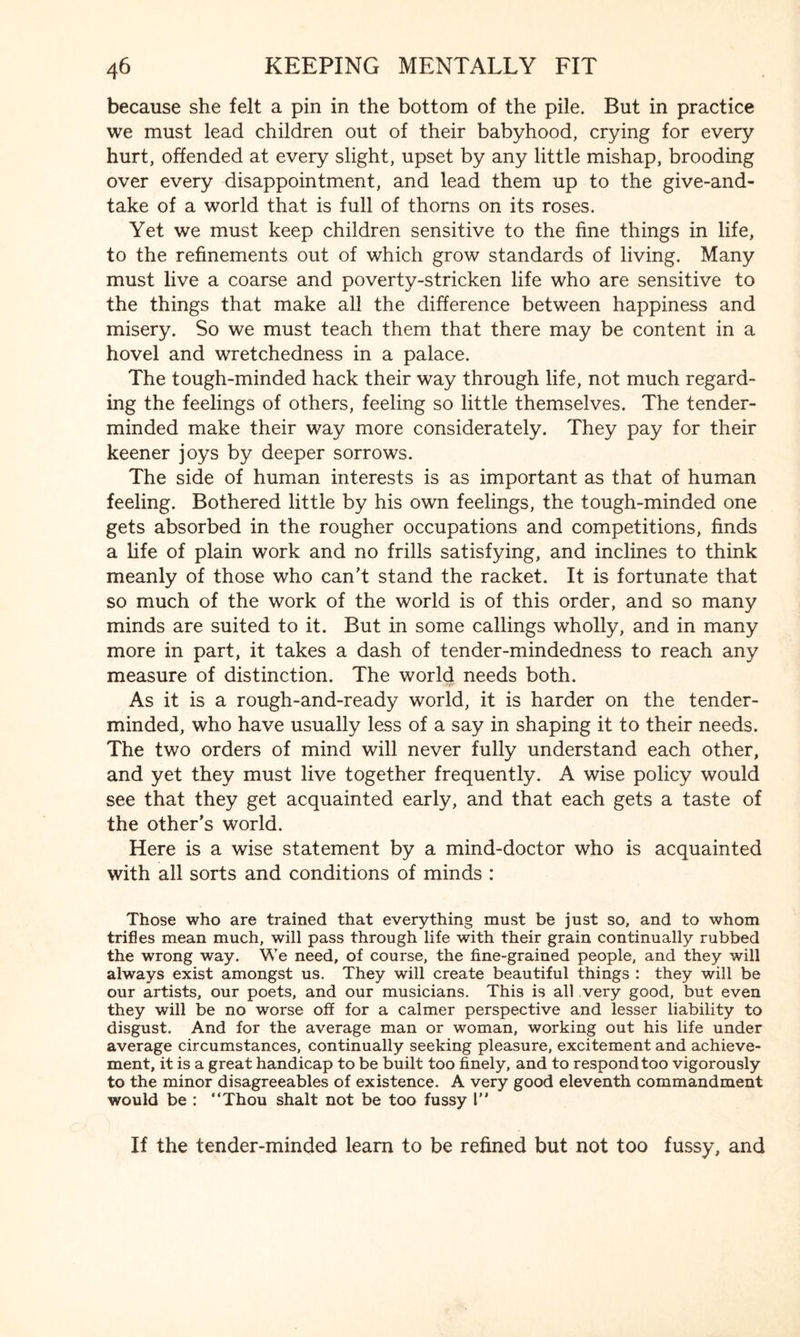 because she felt a pin in the bottom of the pile. But in practice we must lead children out of their babyhood, crying for every hurt, offended at every slight, upset by any little mishap, brooding over every disappointment, and lead them up to the give-and- take of a world that is full of thorns on its roses. Yet we must keep children sensitive to the fine things in life, to the refinements out of which grow standards of living. Many must live a coarse and poverty-stricken life who are sensitive to the things that make all the difference between happiness and misery. So we must teach them that there may be content in a hovel and wretchedness in a palace. The tough-minded hack their way through life, not much regard¬ ing the feelings of others, feeling so little themselves. The tender- minded make their way more considerately. They pay for their keener joys by deeper sorrows. The side of human interests is as important as that of human feeling. Bothered little by his own feelings, the tough-minded one gets absorbed in the rougher occupations and competitions, finds a life of plain work and no frills satisfying, and inclines to think meanly of those who can't stand the racket. It is fortunate that so much of the work of the world is of this order, and so many minds are suited to it. But in some callings wholly, and in many more in part, it takes a dash of tender-mindedness to reach any measure of distinction. The world needs both. As it is a rough-and-ready world, it is harder on the tender- minded, who have usually less of a say in shaping it to their needs. The two orders of mind will never fully understand each other, and yet they must live together frequently. A wise policy would see that they get acquainted early, and that each gets a taste of the other’s world. Here is a wise statement by a mind-doctor who is acquainted with all sorts and conditions of minds : Those who are trained that everything must be just so, and to whom trifles mean much, will pass through life with their grain continually rubbed the wrong way. We need, of course, the fine-grained people, and they will always exist amongst us. They will create beautiful things : they will be our artists, our poets, and our musicians. This is all very good, but even they will be no worse off for a calmer perspective and lesser liability to disgust. And for the average man or woman, working out his life under average circumstances, continually seeking pleasure, excitement and achieve¬ ment, it is a great handicap to be built too finely, and to respond too vigorously to the minor disagreeables of existence. A very good eleventh commandment would be : “Thou shalt not be too fussy l” If the tender-minded learn to be refined but not too fussy, and