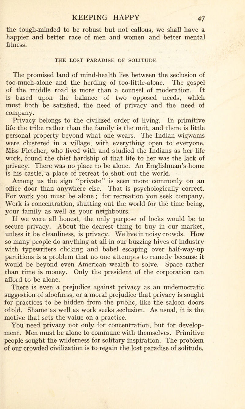 the tough-minded to be robust but not callous, we shall have a happier and better race of men and women and better mental fitness. THE LOST PARADISE OF SOLITUDE The promised land of mind-health lies between the seclusion of too-much-alone and the herding of too-little-alone. The gospel of the middle road is more than a counsel of moderation. It is based upon the balance of two opposed needs, which must both be satisfied, the need of privacy and the need of company. Privacy belongs to the civilized order of living. In primitive life the tribe rather than the family is the unit, and there is little personal property beyond what one wears. The Indian wigwams were clustered in a village, with everything open to everyone. Miss Fletcher, who lived with and studied the Indians as her life work, found the chief hardship of that life to her was the lack of privacy. There was no place to be alone. An Englishman’s home is his castle, a place of retreat to shut out the world. Among us the sign “private” is seen more commonly on an office door than anywhere else. That is psychologically correct. For work you must be alone ; for recreation you seek company. Work is concentration, shutting out the world for the time being, your family as well as your neighbours. If we were all honest, the only purpose of locks would be to secure privacy. About the dearest thing to buy in our market, unless it be cleanliness, is privacy. We live in noisy crowds. How so many people do anything at all in our buzzing hives of industry with typewriters clicking and babel escaping over half-way-up partitions is a problem that no one attempts to remedy because it W'ouid be beyond even American wealth to solve. Space rather than time is money. Only the president of the corporation can afford to be alone. There is even a prejudice against privacy as an undemocratic suggestion of aloofness, or a moral prejudice that privacy is sought for practices to be hidden from the public, like the saloon doors of old. Shame as well as work seeks seclusion. As usual, it is the motive that sets the value on a practice. You need privacy not only for concentration, but for develop¬ ment. Men must be alone to commune with themselves. Primitive people sought the wilderness for solitary inspiration. The problem of our crowded civilization is to regain the lost paradise of solitude.