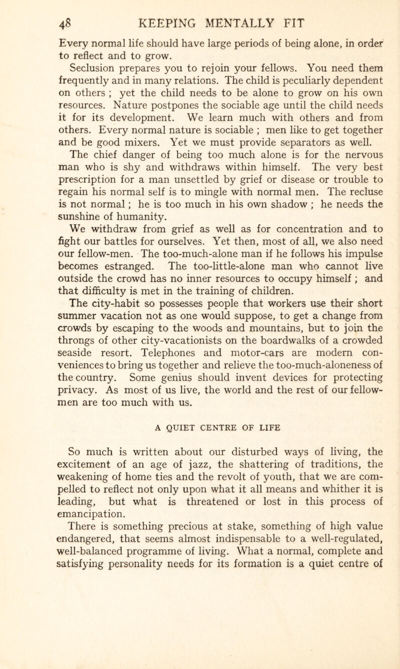 Every normal life should have large periods of being alone, in order to reflect and to grow. Seclusion prepares you to rejoin your fellows. You need them frequently and in many relations. The child is peculiarly dependent on others ; yet the child needs to be alone to grow on his own resources. Nature postpones the sociable age until the child needs it for its development. We learn much with others and from others. Every normal nature is sociable ; men like to get together and be good mixers. Yet we must provide separators as well. The chief danger of being too much alone is for the nervous man who is shy and withdraws within himself. The very best prescription for a man unsettled by grief or disease or trouble to regain his normal self is to mingle with normal men. The recluse is not normal; he is too much in his own shadow ; he needs the sunshine of humanity. We withdraw from grief as well as for concentration and to fight our battles for ourselves. Yet then, most of all, we also need our fellow-men. The too-much-alone man if he follows his impulse becomes estranged. The too-little-alone man who cannot live outside the crowd has no inner resources to occupy himself; and that difficulty is met in the training of children. The city-habit so possesses people that workers use their short summer vacation not as one would suppose, to get a change from crowds by escaping to the woods and mountains, but to join the throngs of other city-vacationists on the boardwalks of a crowded seaside resort. Telephones and motor-cars are modern con¬ veniences to bring us together and relieve the too-much-aloneness of the country. Some genius should invent devices for protecting privacy. As most of us live, the world and the rest of our fellow- men are too much with us. A QUIET CENTRE OF LIFE So much is written about our disturbed ways of living, the excitement of an age of jazz, the shattering of traditions, the weakening of home ties and the revolt of youth, that we are com¬ pelled to reflect not only upon what it all means and whither it is leading, but what is threatened or lost in this process of emancipation. There is something precious at stake, something of high value endangered, that seems almost indispensable to a well-regulated, well-balanced programme of living. What a normal, complete and satisfying personality needs for its formation is a quiet centre of
