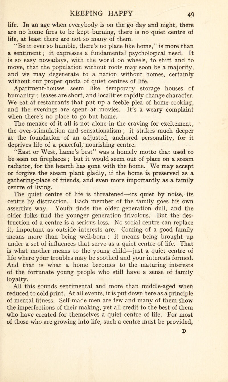 life. In an age when everybody is on the go day and night, there are no home fires to be kept burning, there is no quiet centre of life, at least there are not so many of them. Be it ever so humble, there’s no place like home, is more than a sentiment ; it expresses a fundamental psychological need. It is so easy nowadays, with the world on wheels, to shift and to move, that the population without roots may soon be a majority, and we may degenerate to a nation without homes, certainly without our proper quota of quiet centres of life. Apartment-houses seem like temporary storage houses of humanity ; leases are short, and localities rapidly change character. We eat at restaurants that put up a feeble plea of home-cooking, and the evenings are spent at movies. It’s a weary complaint when there’s no place to go but home. The menace of it all is not alone in the craving for excitement, the over-stimulation and sensationalism ; it strikes much deeper at the foundation of an adjusted, anchored personality, for it deprives life of a peaceful, nourishing centre. East or West, hame’s best was a homely motto that used to be seen on fireplaces ; but it would seem out of place on a steam radiator, for the hearth has gone with the home. We may accept or forgive the steam plant gladly, if the home is preserved as a gathering-place of friends, and even more importantly as a family centre of living. The quiet centre of life is threatened—its quiet by noise, its centre by distraction. Each member of the family goes his own assertive way. Youth finds the older generation dull, and the older folks find the younger generation frivolous. But the des¬ truction of a centre is a serious loss. No social centre can replace it, important as outside interests are. Coming of a good family means more than being well-born ; it means being brought up under a set of influences that serve as a quiet centre of life. That is what mother means to the young child—just a quiet centre of life where your troubles may be soothed and your interests formed. And that is what a home becomes to the maturing interests of the fortunate young people who still have a sense of family loyalty. All this sounds sentimental and more than middle-aged when reduced to cold print. At all events, it is put down here as a principle of mental fitness. Self-made men are few and many of them show the imperfections of their making, yet all credit to the best of them who have created for themselves a quiet centre of life. For most of those who are growing into life, such a centre must be provided,