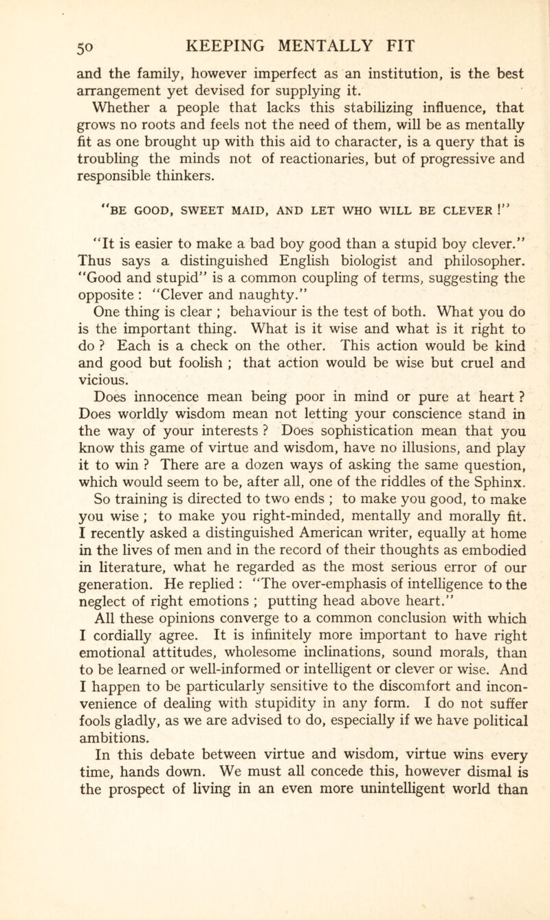 and the family, however imperfect as an institution, is the best arrangement yet devised for supplying it. Whether a people that lacks this stabilizing influence, that grows no roots and feels not the need of them, will be as mentally fit as one brought up with this aid to character, is a query that is troubling the minds not of reactionaries, but of progressive and responsible thinkers. be good, sweet maid, and let who will be clever !” “It is easier to make a bad boy good than a stupid boy clever.” Thus says a distinguished English biologist and philosopher. “Good and stupid” is a common coupling of terms, suggesting the opposite : “Clever and naughty.” One thing is clear ; behaviour is the test of both. What you do is the important thing. What is it wise and what is it right to do ? Each is a check on the other. This action would be kind and good but foolish ; that action would be wise but cruel and vicious. Does innocence mean being poor in mind or pure at heart ? Does worldly wisdom mean not letting your conscience stand in the way of your interests ? Does sophistication mean that you know this game of virtue and wisdom, have no illusions, and play it to win ? There are a dozen ways of asking the same question, which would seem to be, after all, one of the riddles of the Sphinx. So training is directed to two ends ; to make you good, to make you wise ; to make you right-minded, mentally and morally fit. I recently asked a distinguished American writer, equally at home in the lives of men and in the record of their thoughts as embodied in literature, what he regarded as the most serious error of our generation. He replied : “The over-emphasis of intelligence to the neglect of right emotions ; putting head above heart.” All these opinions converge to a common conclusion with which I cordially agree. It is infinitely more important to have right emotional attitudes, wholesome inclinations, sound morals, than to be learned or well-informed or intelligent or clever or wise. And I happen to be particularly sensitive to the discomfort and incon¬ venience of dealing with stupidity in any form. I do not suiter fools gladly, as we are advised to do, especially if we have political ambitions. In this debate between virtue and wisdom, virtue wins every time, hands down. We must all concede this, however dismal is the prospect of living in an even more unintelligent world than