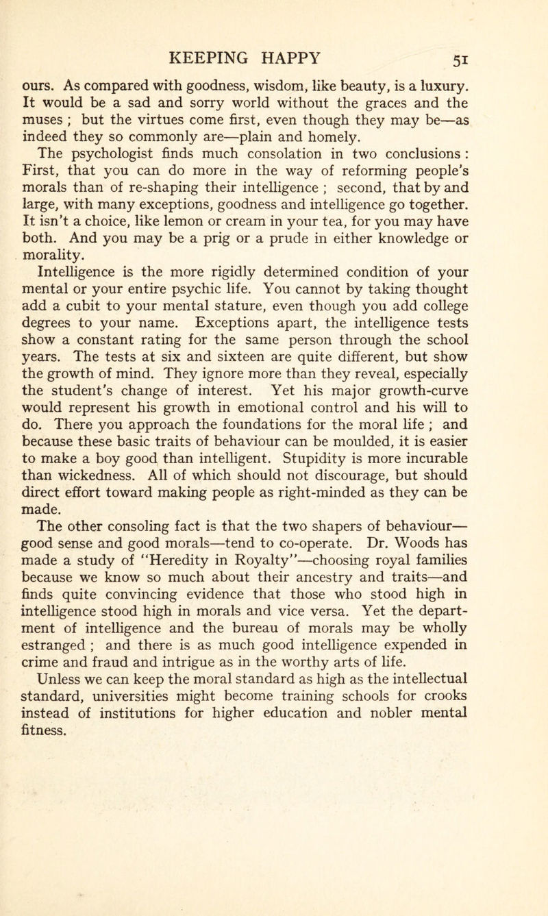 ours. As compared with goodness, wisdom, like beauty, is a luxury. It would be a sad and sorry world without the graces and the muses ; but the virtues come first, even though they may be—as indeed they so commonly are—plain and homely. The psychologist finds much consolation in two conclusions : First, that you can do more in the way of reforming people’s morals than of re-shaping their intelligence ; second, that by and large, with many exceptions, goodness and intelligence go together. It isn’t a choice, like lemon or cream in your tea, for you may have both. And you may be a prig or a prude in either knowledge or morality. Intelligence is the more rigidly determined condition of your mental or your entire psychic life. You cannot by taking thought add a cubit to your mental stature, even though you add college degrees to your name. Exceptions apart, the intelligence tests show a constant rating for the same person through the school years. The tests at six and sixteen are quite different, but show the growth of mind. They ignore more than they reveal, especially the student’s change of interest. Yet his major growth-curve would represent his growth in emotional control and his will to do. There you approach the foundations for the moral life ; and because these basic traits of behaviour can be moulded, it is easier to make a boy good than intelligent. Stupidity is more incurable than wickedness. All of which should not discourage, but should direct effort toward making people as right-minded as they can be made. The other consoling fact is that the two shapers of behaviour— good sense and good morals—tend to co-operate. Dr. Woods has made a study of “Heredity in Royalty’’—-choosing royal families because we know so much about their ancestry and traits—and finds quite convincing evidence that those who stood high in intelligence stood high in morals and vice versa. Yet the depart¬ ment of intelligence and the bureau of morals may be wholly estranged ; and there is as much good intelligence expended in crime and fraud and intrigue as in the worthy arts of life. Unless we can keep the moral standard as high as the intellectual standard, universities might become training schools for crooks instead of institutions for higher education and nobler mental fitness.