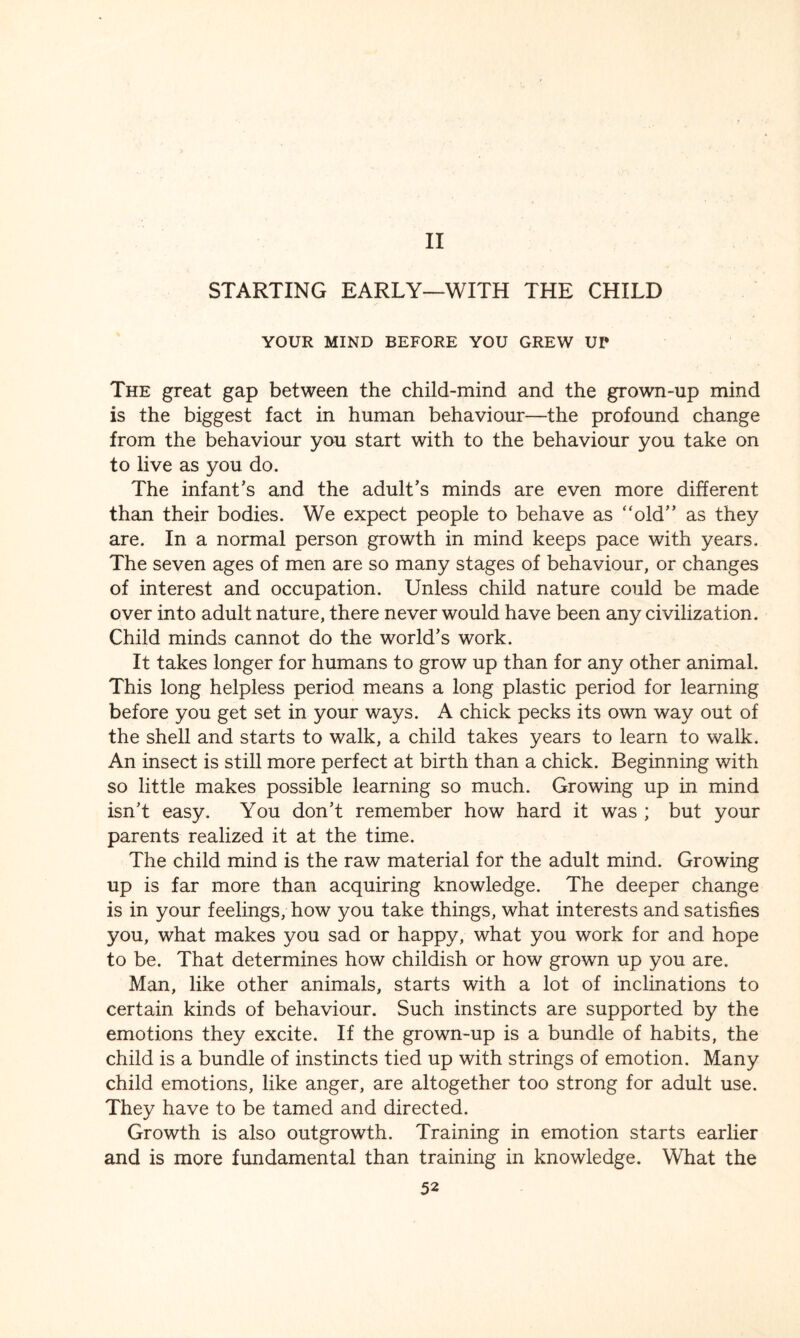II STARTING EARLY—WITH THE CHILD YOUR MIND BEFORE YOU GREW UI* The great gap between the child-mind and the grown-up mind is the biggest fact in human behaviour—the profound change from the behaviour you start with to the behaviour you take on to live as you do. The infant’s and the adult’s minds are even more different than their bodies. We expect people to behave as “old” as they are. In a normal person growth in mind keeps pace with years. The seven ages of men are so many stages of behaviour, or changes of interest and occupation. Unless child nature could be made over into adult nature, there never would have been any civilization. Child minds cannot do the world’s work. It takes longer for humans to grow up than for any other animal. This long helpless period means a long plastic period for learning before you get set in your ways. A chick pecks its own way out of the shell and starts to walk, a child takes years to learn to walk. An insect is still more perfect at birth than a chick. Beginning with so little makes possible learning so much. Growing up in mind isn’t easy. You don’t remember how hard it was ; but your parents realized it at the time. The child mind is the raw material for the adult mind. Growing up is far more than acquiring knowledge. The deeper change is in your feelings, how you take things, what interests and satisfies you, what makes you sad or happy, what you work for and hope to be. That determines how childish or how grown up you are. Man, like other animals, starts with a lot of inclinations to certain kinds of behaviour. Such instincts are supported by the emotions they excite. If the grown-up is a bundle of habits, the child is a bundle of instincts tied up with strings of emotion. Many child emotions, like anger, are altogether too strong for adult use. They have to be tamed and directed. Growth is also outgrowth. Training in emotion starts earlier and is more fundamental than training in knowledge. What the
