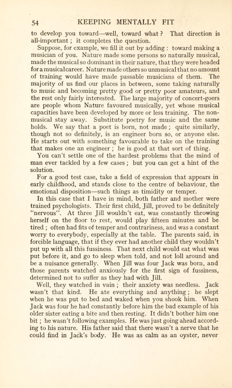 to develop you toward—well, toward what ? That direction is all-important ; it completes the question. Suppose, for example, we fill it out by adding : toward making a musician of you. Nature made some persons so naturally musical, made the musical so dominant in their nature, that they were headed for a musical career. Nature made others so unmusical that no amount of training would have made passable musicians of them. The majority of us find our places in between, some taking naturally to music and becoming pretty good or pretty poor amateurs, and the rest only fairly interested. The large majority of concert-goers are people whom Nature favoured musically, yet whose musical capacities have been developed by more or less training. The non¬ musical stay away. Substitute poetry for music and the same holds. We say that a poet is born, not made ; quite similarly, though not so definitely, is an engineer bom so, or anyone else. He starts out with something favourable to take on the training that makes one an engineer ; he is good at that sort of thing. You can’t settle one of the hardest problems that the mind of man ever tackled by a few cases ; but you can get a hint of the solution. For a good test case, take a field of expression that appears in early childhood, and stands close to the centre of behaviour, the emotional disposition—such things as timidity or temper. In this case that I have in mind, both father and mother were trained psychologists. Their first child, Jill, proved to be definitely nervous”. At three Jill wouldn’t eat, was constantly throwing herself on the floor to rest, would play fifteen minutes and be tired ; often had fits of temper and contrariness, and was a constant worry to everybody, especially at the table. The parents said, in forcible language, that if they ever had another child they wouldn’t put up with all this fussiness. That next child would eat what was put before it, and go to sleep when told, and not loll around and be a nuisance generally. When Jill was four Jack was born, and those parents watched anxiously for the first sign of fussiness, determined not to suffer as they had with Jill. Well, they watched in vain ; their anxiety was needless. Jack wasn’t that kind. He ate everything and anything ; he slept when he was put to bed and waked when you shook him. When Jack was four he had constantly before him the bad example of his older sister eating a bite and then resting. It didn’t bother him one bit; he wasn’t following examples. He was just going ahead accord¬ ing to his nature. His father said that there wasn’t a nerve that he could find in Jack’s body. He was as calm as an oyster, never