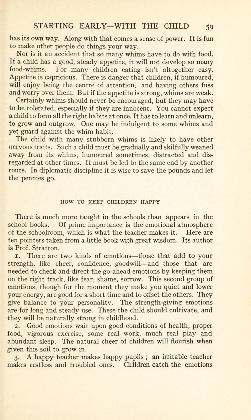 has its own way. Along with that comes a sense of power. It is fun to make other people do things your way. Nor is it an accident that so many whims have to do with food. If a child has a good, steady appetite, it will not develop so many food-whims. For many children eating isn’t altogether easy. Appetite is capricious. There is danger that children, if humoured, will enjoy being the centre of attention, and having others fuss and worry over them. But if the appetite is strong, whims are weak. Certainly whims should never be encouraged, but they may have to be tolerated, especially if they are innocent. You cannot expect a child to form all the right habits at once. It has to learn and unlearn, to grow and outgrow. One may be indulgent to some whims and yet guard against the whim habit. The child with many stubborn whims is likely to have other nervous traits. Such a child must be gradually and skilfully weaned away from its whims, humoured sometimes, distracted and dis¬ regarded at other times. It must be led to the same end by another route. In diplomatic discipline it is wise to save the pounds and let the pennies go. HOW TO KEEP CHILDREN HAPPY There is much more taught in the schools than appears in the school books. Of prime importance is the emotional atmosphere of the schoolroom, which is what the teacher makes it. Here are ten pointers taken from a little book with great wisdom. Its author is Prof. Stratton. 1. There are two kinds of emotions—those that add to your strength, like cheer, confidence, goodwill—and those that are needed to check and direct the go-ahead emotions by keeping them on the right track, like fear, shame, sorrow. This second group of emotions, though for the moment they make you quiet and lower your energy, are good for a short time and to offset the others. They give balance to your personality. The strength-giving emotions are for long and steady use. These the child should cultivate, and they will be naturally strong in childhood. 2. Good emotions wait upon good conditions of health, proper food, vigorous exercise, some real work, much real play and abundant sleep. The natural cheer of children will flourish when given this soil to grow in. 3. A happy teacher makes happy pupils ; an irritable teacher makes restless and troubled ones. Children catch the emotions
