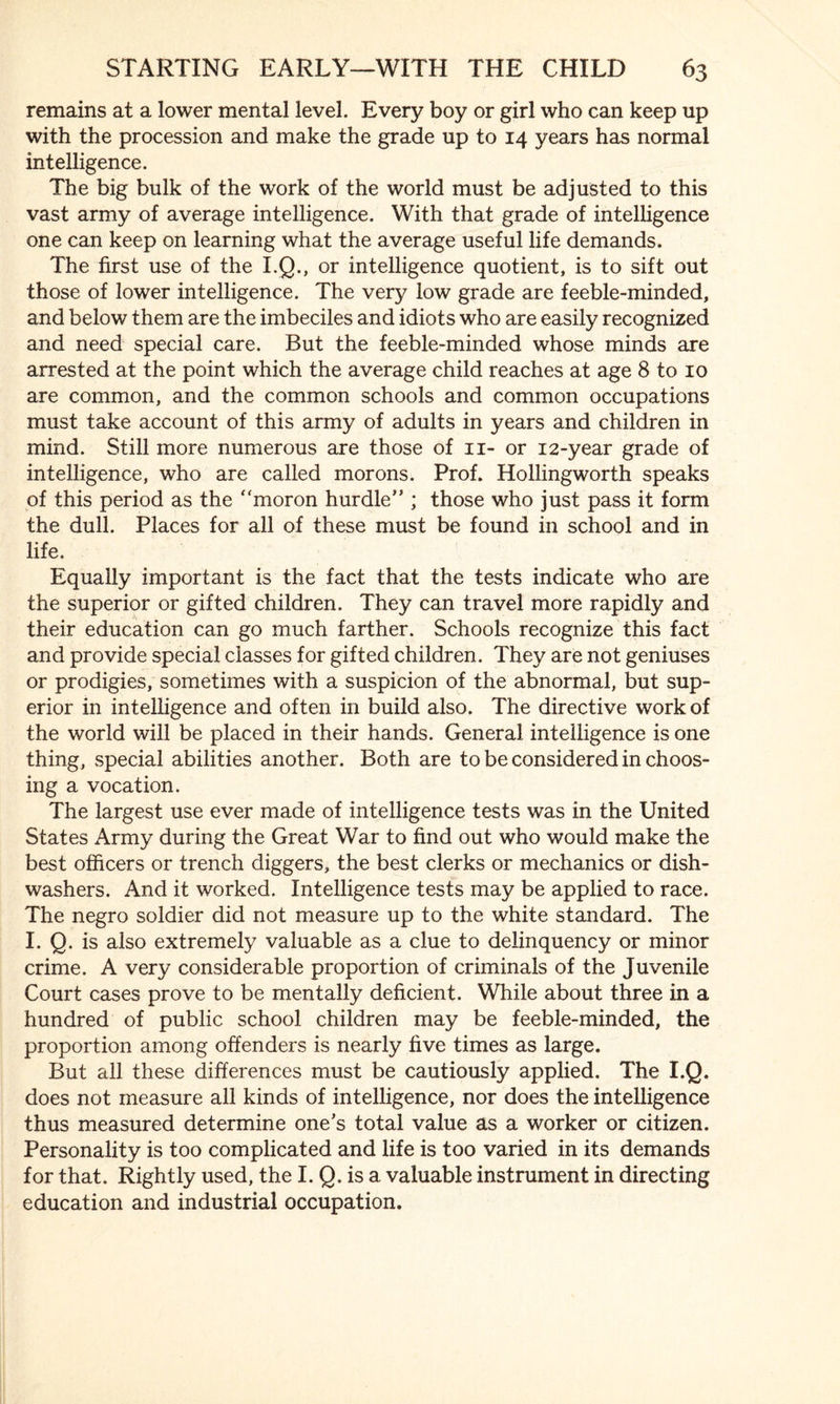 remains at a lower mental level. Every boy or girl who can keep up with the procession and make the grade up to 14 years has normal intelligence. The big bulk of the work of the world must be adjusted to this vast army of average intelligence. With that grade of intelligence one can keep on learning what the average useful life demands. The first use of the I.Q., or intelligence quotient, is to sift out those of lower intelligence. The very low grade are feeble-minded, and below them are the imbeciles and idiots who are easily recognized and need special care. But the feeble-minded whose minds are arrested at the point which the average child reaches at age 8 to 10 are common, and the common schools and common occupations must take account of this army of adults in years and children in mind. Still more numerous are those of 11- or 12-year grade of intelligence, who are called morons. Prof. Hollingworth speaks of this period as the “moron hurdle” ; those who just pass it form the dull. Places for all of these must be found in school and in life. Equally important is the fact that the tests indicate who are the superior or gifted children. They can travel more rapidly and their education can go much farther. Schools recognize this fact and provide special classes for gifted children. They are not geniuses or prodigies, sometimes with a suspicion of the abnormal, but sup¬ erior in intelligence and often in build also. The directive work of the world will be placed in their hands. General intelligence is one thing, special abilities another. Both are to be considered in choos¬ ing a vocation. The largest use ever made of intelligence tests was in the United States Army during the Great War to find out who would make the best officers or trench diggers, the best clerks or mechanics or dish¬ washers. And it worked. Intelligence tests may be applied to race. The negro soldier did not measure up to the white standard. The I. Q. is also extremely valuable as a clue to delinquency or minor crime. A very considerable proportion of criminals of the Juvenile Court cases prove to be mentally deficient. While about three in a hundred of public school children may be feeble-minded, the proportion among offenders is nearly five times as large. But all these differences must be cautiously applied. The I.Q. does not measure all kinds of intelligence, nor does the intelligence thus measured determine one's total value as a worker or citizen. Personality is too complicated and life is too varied in its demands for that. Rightly used, the I. Q. is a valuable instrument in directing education and industrial occupation.