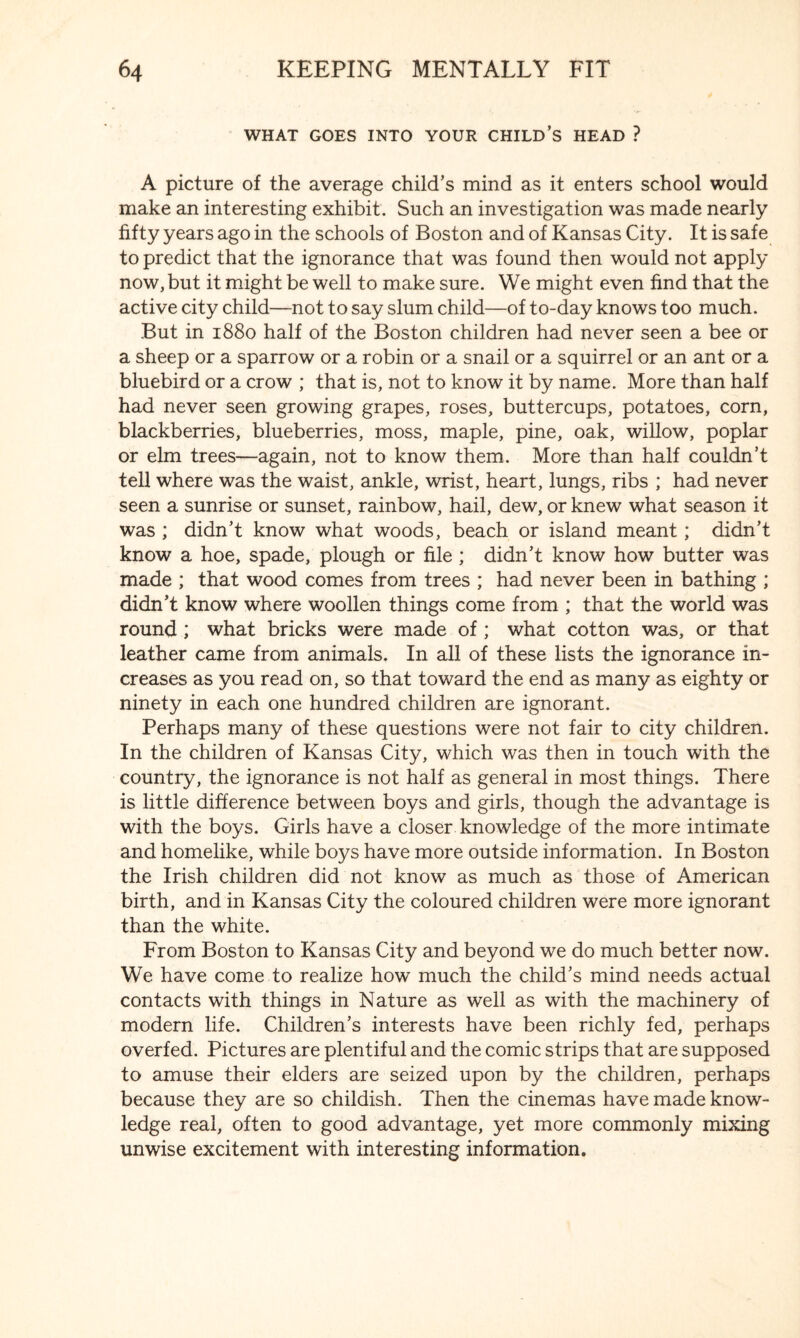 WHAT GOES INTO YOUR CHILD’S HEAD ? A picture of the average child’s mind as it enters school would make an interesting exhibit. Such an investigation was made nearly fifty years ago in the schools of Boston and of Kansas City. It is safe to predict that the ignorance that was found then would not apply now, but it might be well to make sure. We might even find that the active city child—not to say slum child—of to-day knows too much. But in 1880 half of the Boston children had never seen a bee or a sheep or a sparrow or a robin or a snail or a squirrel or an ant or a bluebird or a crow ; that is, not to know it by name. More than half had never seen growing grapes, roses, buttercups, potatoes, corn, blackberries, blueberries, moss, maple, pine, oak, willow, poplar or elm trees—again, not to know them. More than half couldn’t tell where was the waist, ankle, wrist, heart, lungs, ribs ; had never seen a sunrise or sunset, rainbow, hail, dew, or knew what season it was ; didn’t know what woods, beach or island meant; didn’t know a hoe, spade, plough or file ; didn’t know how butter was made ; that wood comes from trees ; had never been in bathing ; didn’t know where woollen things come from ; that the world was round ; what bricks were made of ; what cotton was, or that leather came from animals. In all of these lists the ignorance in¬ creases as you read on, so that toward the end as many as eighty or ninety in each one hundred children are ignorant. Perhaps many of these questions were not fair to city children. In the children of Kansas City, which was then in touch with the country, the ignorance is not half as general in most things. There is little difference between boys and girls, though the advantage is with the boys. Girls have a closer knowledge of the more intimate and homelike, while boys have more outside information. In Boston the Irish children did not know as much as those of American birth, and in Kansas City the coloured children were more ignorant than the white. From Boston to Kansas City and beyond we do much better now. We have come to realize how much the child’s mind needs actual contacts with things in Nature as well as with the machinery of modern life. Children’s interests have been richly fed, perhaps overfed. Pictures are plentiful and the comic strips that are supposed to amuse their elders are seized upon by the children, perhaps because they are so childish. Then the cinemas have made know¬ ledge real, often to good advantage, yet more commonly mixing unwise excitement with interesting information.