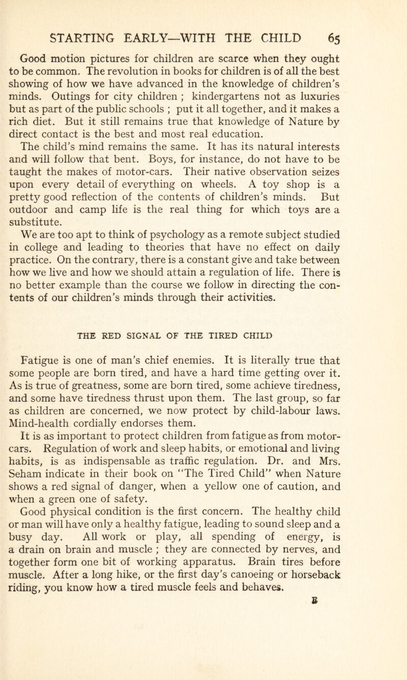 Good motion pictures for children are scarce when they ought to be common. The revolution in books for children is of all the best showing of how we have advanced in the knowledge of children’s minds. Outings for city children ; kindergartens not as luxuries but as part of the public schools ; put it all together, and it makes a rich diet. But it still remains true that knowledge of Nature by direct contact is the best and most real education. The child’s mind remains the same. It has its natural interests and will follow that bent. Boys, for instance, do not have to be taught the makes of motor-cars. Their native observation seizes upon every detail of everything on wheels. A toy shop is a pretty good reflection of the contents of children’s minds. But outdoor and camp life is the real thing for which toys are a substitute. We are too apt to think of psychology as a remote subject studied in college and leading to theories that have no effect on daily practice. On the contrary, there is a constant give and take between how we live and how we should attain a regulation of life. There is no better example than the course we follow in directing the con¬ tents of our children’s minds through their activities. THE RED SIGNAL OF THE TIRED CHILD Fatigue is one of man’s chief enemies. It is literally true that some people are born tired, and have a hard time getting over it. As is true of greatness, some are born tired, some achieve tiredness, and some have tiredness thrust upon them. The last group, so far as children are concerned, we now protect by child-labour laws. Mind-health cordially endorses them. It is as important to protect children from fatigue as from motor¬ cars. Regulation of work and sleep habits, or emotional and living habits, is as indispensable as traffic regulation. Dr. and Mrs. Seham indicate in their book on “The Tired Child” when Nature shows a red signal of danger, when a yellow one of caution, and when a green one of safety. Good physical condition is the first concern. The healthy child or man will have only a healthy fatigue, leading to sound sleep and a busy day. All work or play, all spending of energy, is a drain on brain and muscle ; they are connected by nerves, and together form one bit of working apparatus. Brain tires before muscle. After a long hike, or the first day’s canoeing or horseback riding, you know how a tired muscle feels and behaves. U