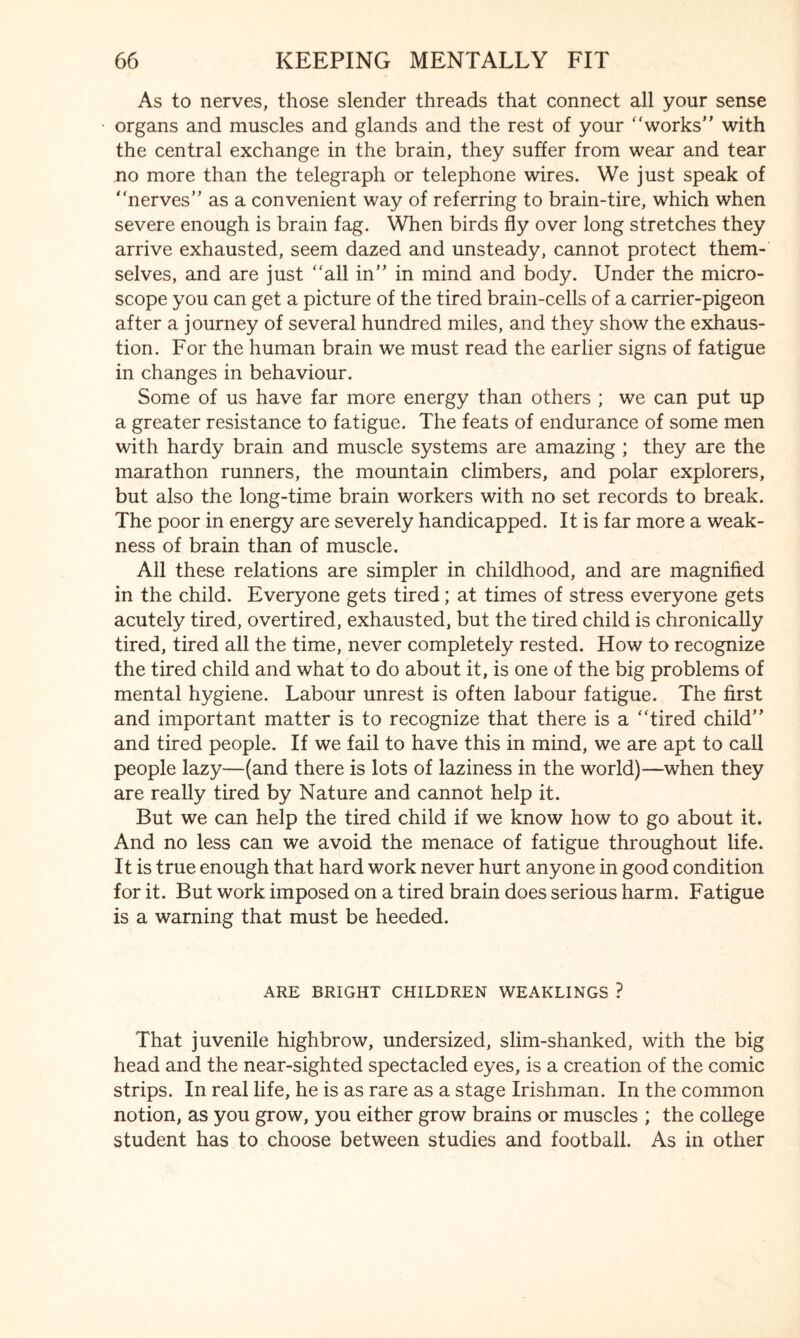 As to nerves, those slender threads that connect all your sense organs and muscles and glands and the rest of your “works” with the central exchange in the brain, they suffer from wear and tear no more than the telegraph or telephone wires. We just speak of “nerves” as a convenient way of referring to brain-tire, which when severe enough is brain fag. When birds fly over long stretches they arrive exhausted, seem dazed and unsteady, cannot protect them¬ selves, and are just “all in” in mind and body. Under the micro¬ scope you can get a picture of the tired brain-cells of a carrier-pigeon after a journey of several hundred miles, and they show the exhaus¬ tion. For the human brain we must read the earlier signs of fatigue in changes in behaviour. Some of us have far more energy than others ; we can put up a greater resistance to fatigue. The feats of endurance of some men with hardy brain and muscle systems are amazing ; they are the marathon runners, the mountain climbers, and polar explorers, but also the long-time brain workers with no set records to break. The poor in energy are severely handicapped. It is far more a weak¬ ness of brain than of muscle. All these relations are simpler in childhood, and are magnified in the child. Everyone gets tired; at times of stress everyone gets acutely tired, overtired, exhausted, but the tired child is chronically tired, tired all the time, never completely rested. How to recognize the tired child and what to do about it, is one of the big problems of mental hygiene. Labour unrest is often labour fatigue. The first and important matter is to recognize that there is a “tired child” and tired people. If we fail to have this in mind, we are apt to call people lazy—(and there is lots of laziness in the world)—when they are really tired by Nature and cannot help it. But we can help the tired child if we know how to go about it. And no less can we avoid the menace of fatigue throughout life. It is true enough that hard work never hurt anyone in good condition for it. But work imposed on a tired brain does serious harm. Fatigue is a warning that must be heeded. ARE BRIGHT CHILDREN WEAKLINGS ? That juvenile highbrow, undersized, slim-shanked, with the big head and the near-sighted spectacled eyes, is a creation of the comic strips. In real life, he is as rare as a stage Irishman. In the common notion, as you grow, you either grow brains or muscles ; the college student has to choose between studies and football. As in other