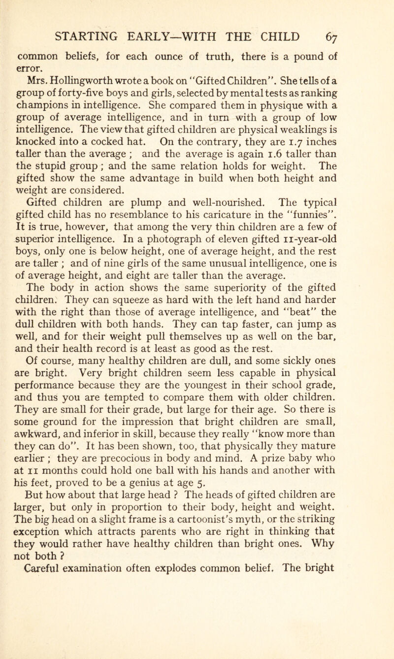 common beliefs, for each ounce of truth, there is a pound of error. Mrs. Hollingworth wrote a book on “Gifted Children”. She tells of a group of forty-five boys and girls, selected by mental tests as ranking champions in intelligence. She compared them in physique with a group of average intelligence, and in turn with a group of low intelligence. The view that gifted children are physical weaklings is knocked into a cocked hat. On the contrary, they are 1.7 inches taller than the average ; and the average is again 1.6 taller than the stupid group ; and the same relation holds for weight. The gifted show the same advantage in build when both height and weight are considered. Gifted children are plump and well-nourished. The typical gifted child has no resemblance to his caricature in the “funnies”. It is true, however, that among the very thin children are a few of superior intelligence. In a photograph of eleven gifted n-year-old boys, only one is below height, one of average height, and the rest are taller ; and of nine girls of the same unusual intelligence, one is of average height, and eight are taller than the average. The body in action shows the same superiority of the gifted children. They can squeeze as hard with the left hand and harder with the right than those of average intelligence, and “beat” the dull children with both hands. They can tap faster, can jump as well, and for their weight pull themselves up as well on the bar, and their health record is at least as good as the rest. Of course, many healthy children are dull, and some sickly ones are bright. Very bright children seem less capable in physical performance because they are the youngest in their school grade, and thus you are tempted to compare them with older children. They are small for their grade, but large for their age. So there is some ground for the impression that bright children are small, awkward, and inferior in skill, because they really “know more than they can do”. It has been shown, too, that physically they mature earlier ; they are precocious in body and mind. A prize baby who at 11 months could hold one ball with his hands and another with his feet, proved to be a genius at age 5. But how about that large head ? The heads of gifted children are larger, but only in proportion to their body, height and weight. The big head on a slight frame is a cartoonist's myth, or the striking exception which attracts parents who are right in thinking that they would rather have healthy children than bright ones. Why not both ? Careful examination often explodes common belief. The bright