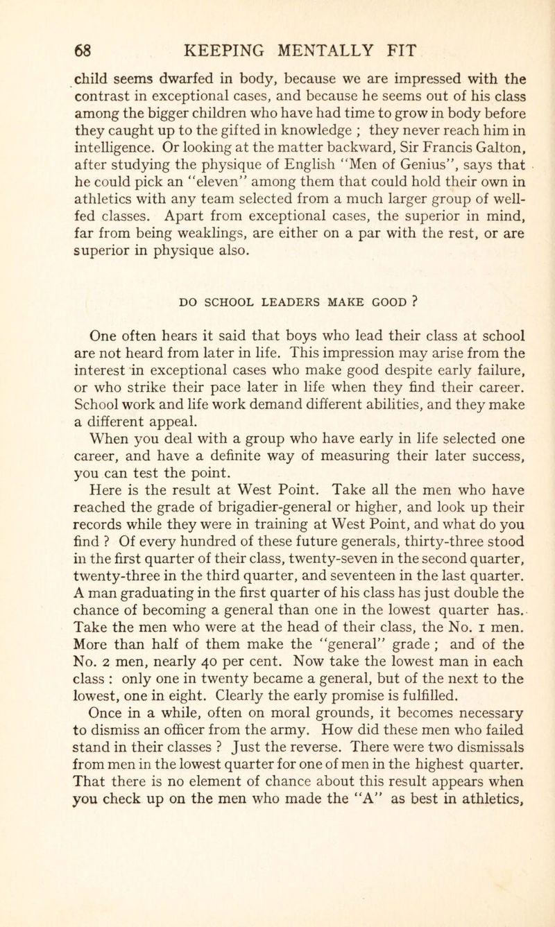 child seems dwarfed in body, because we are impressed with the contrast in exceptional cases, and because he seems out of his class among the bigger children who have had time to grow in body before they caught up to the gifted in knowledge ; they never reach him in intelligence. Or looking at the matter backward, Sir Francis Galton, after studying the physique of English Men of Genius, says that he could pick an eleven among them that could hold their own in athletics with any team selected from a much larger group of well- fed classes. Apart from exceptional cases, the superior in mind, far from being weaklings, are either on a par with the rest, or are superior in physique also. DO SCHOOL LEADERS MAKE GOOD ? One often hears it said that boys who lead their class at school are not heard from later in life. This impression may arise from the interest in exceptional cases who make good despite early failure, or who strike their pace later in life when they find their career. School work and life work demand different abilities, and they make a different appeal. When you deal with a group who have early in life selected one career, and have a definite way of measuring their later success, you can test the point. Here is the result at West Point. Take all the men who have reached the grade of brigadier-general or higher, and look up their records while they were in training at West Point, and what do you find ? Of every hundred of these future generals, thirty-three stood in the first quarter of their class, twenty-seven in the second quarter, twenty-three in the third quarter, and seventeen in the last quarter. A man graduating in the first quarter of his class has just double the chance of becoming a general than one in the lowest quarter has.- Take the men who were at the head of their class, the No. i men. More than half of them make the general grade ; and of the No. 2 men, nearly 40 per cent. Now take the lowest man in each class : only one in twenty became a general, but of the next to the lowest, one in eight. Clearly the early promise is fulfilled. Once in a while, often on moral grounds, it becomes necessary to dismiss an officer from the army. How did these men who failed stand in their classes ? Just the reverse. There were two dismissals from men in the lowest quarter for one of men in the highest quarter. That there is no element of chance about this result appears when you check up on the men who made the A as best in athletics.