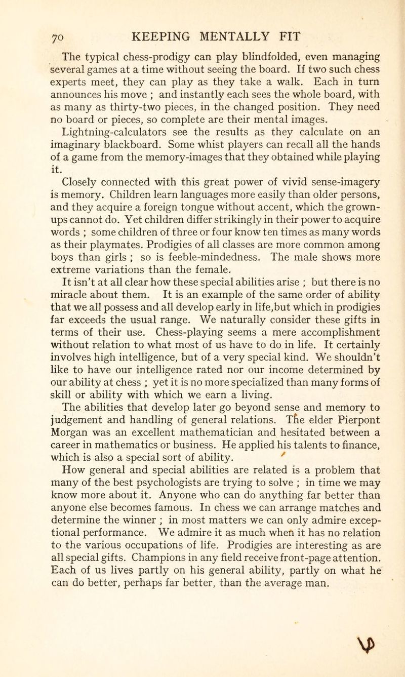 The typical chess-prodigy can play blindfolded, even managing several games at a time without seeing the board. If two such chess experts meet, they can play as they take a walk. Each in turn announces his move ; and instantly each sees the whole board, with as many as thirty-two pieces, in the changed position. They need no board or pieces, so complete are their mental images. Lightning-calculators see the results as they calculate on an imaginary blackboard. Some whist players can recall all the hands of a game from the memory-images that they obtained while playing it. Closely connected with this great power of vivid sense-imagery is memory. Children learn languages more easily than older persons, and they acquire a foreign tongue without accent, which the grown¬ ups cannot do. Yet children differ strikingly in their power to acquire words ; some children of three or four know ten times as many words as their playmates. Prodigies of all classes are more common among boys than girls ; so is feeble-mindedness. The male shows more extreme variations than the female. It isn’t at all clear how these special abilities arise ; but there is no miracle about them. It is an example of the same order of ability that we all possess and all develop early in life,but which in prodigies far exceeds the usual range. We naturally consider these gifts in terms of their use. Chess-playing seems a mere accomplishment without relation to what most of us have to do in life. It certainly involves high intelligence, but of a very special kind. We shouldn’t like to have our intelligence rated nor our income determined by our ability at chess ; yet it is no more specialized than many forms of skill or ability with which we earn a living. The abilities that develop later go beyond sense and memory to judgement and handling of general relations. Tfie elder Pierpont Morgan was an excellent mathematician and hesitated between a career in mathematics or business. He applied his talents to finance, which is also a special sort of ability. / How general and special abilities are related is a problem that many of the best psychologists are trying to solve ; in time we may know more about it. Anyone who can do anything far better than anyone else becomes famous. In chess we can arrange matches and determine the winner ; in most matters we can only admire excep¬ tional performance. We admire it as much when it has no relation to the various occupations of life. Prodigies are interesting as are all special gifts. Champions in any field receive front-page attention. Each of us lives partly on his general ability, partly on what he can do better, perhaps far better, than the average man.