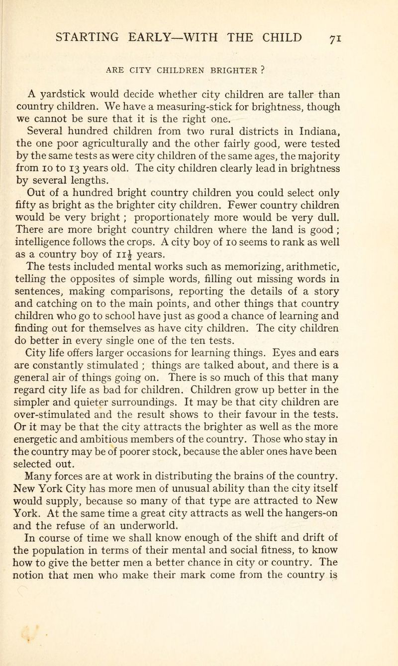 7* ARE CITY CHILDREN BRIGHTER ? A yardstick would decide whether city children are taller than country children. We have a measuring-stick for brightness, though we cannot be sure that it is the right one. Several hundred children from two rural districts in Indiana, the one poor agriculturally and the other fairly good, were tested by the same tests as were city children of the same ages, the majority from 10 to 13 years old. The city children clearly lead in brightness by several lengths. Out of a hundred bright country children you could select only fifty as bright as the brighter city children. Fewer country children would be very bright ; proportionately more would be very dull. There are more bright country children where the land is good ; intelligence follows the crops. A city boy of 10 seems to rank as well as a country boy of 11J years. The tests included mental works such as memorizing, arithmetic, telling the opposites of simple words, filling out missing words in sentences, making comparisons, reporting the details of a story and catching on to the main points, and other things that country children who go to school have just as good a chance of learning and finding out for themselves as have city children. The city children do better in every single one of the ten tests. City life offers larger occasions for learning things. Eyes and ears are constantly stimulated ; things are talked about, and there is a general air of things going on. There is so much of this that many regard city life as bad for children. Children grow up better in the simpler and quieter surroundings. It may be that city children are over-stimulated and the result shows to their favour in the tests. Or it may be that the city attracts the brighter as well as the more energetic and ambitious members of the country. Those who stay in the country may be of poorer stock, because the abler ones have been selected out. Many forces are at work in distributing the brains of the country. New York City has more men of unusual ability than the city itself would supply, because so many of that type are attracted to New York. At the same time a great city attracts as well the hangers-on and the refuse of an underworld. In course of time we shall know enough of the shift and drift of the population in terms of their mental and social fitness, to know how to give the better men a better chance in city or country. The notion that men who make their mark come from the country is
