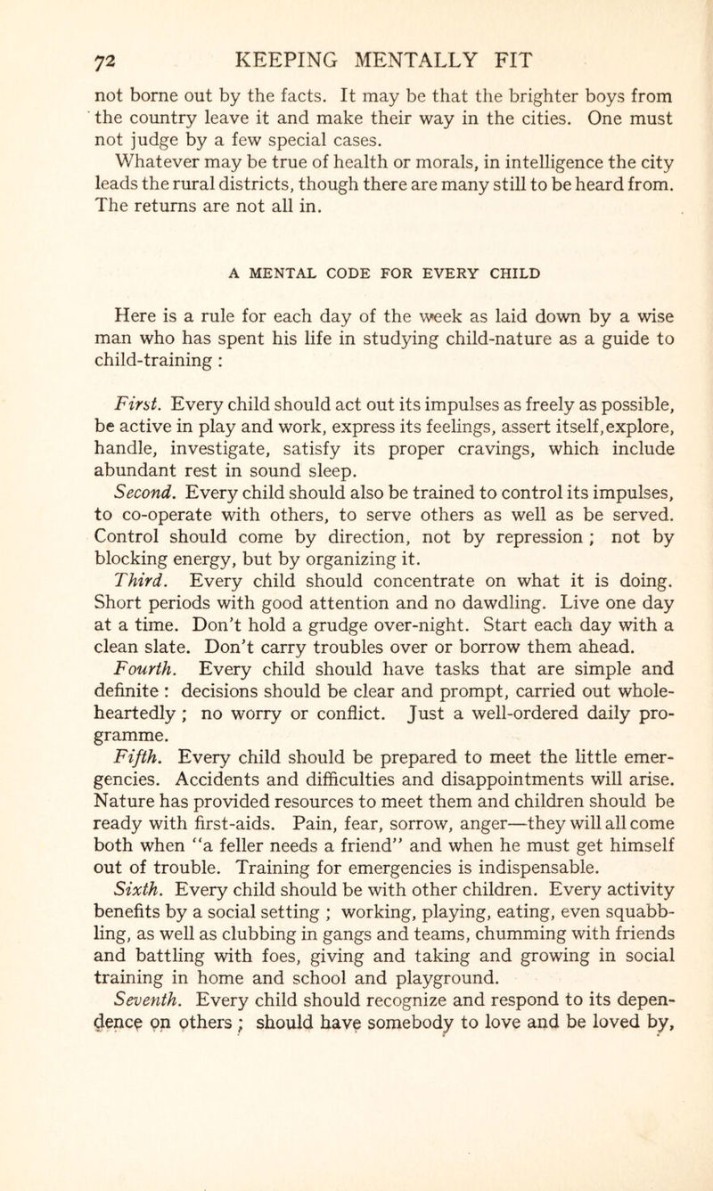 not borne out by the facts. It may be that the brighter boys from the country leave it and make their way in the cities. One must not judge by a few special cases. Whatever may be true of health or morals, in intelligence the city leads the rural districts, though there are many still to be heard from. The returns are not all in. A MENTAL CODE FOR EVERY CHILD Here is a rule for each day of the week as laid down by a wise man who has spent his life in studying child-nature as a guide to child-training : First. Every child should act out its impulses as freely as possible, be active in play and work, express its feelings, assert itself,explore, handle, investigate, satisfy its proper cravings, which include abundant rest in sound sleep. Second. Every child should also be trained to control its impulses, to co-operate with others, to serve others as well as be served. Control should come by direction, not by repression ; not by blocking energy, but by organizing it. Third. Every child should concentrate on what it is doing. Short periods with good attention and no dawdling. Live one day at a time. Don’t hold a grudge over-night. Start each day with a clean slate. Don’t carry troubles over or borrow them ahead. Fourth. Every child should have tasks that are simple and definite : decisions should be clear and prompt, carried out whole¬ heartedly ; no worry or conflict. Just a well-ordered daily pro¬ gramme. Fifth. Every child should be prepared to meet the little emer¬ gencies. Accidents and difficulties and disappointments will arise. Nature has provided resources to meet them and children should be ready with first-aids. Pain, fear, sorrow, anger—they will all come both when “a feller needs a friend” and when he must get himself out of trouble. Training for emergencies is indispensable. Sixth. Every child should be with other children. Every activity benefits by a social setting ; working, playing, eating, even squabb¬ ling, as well as clubbing in gangs and teams, chumming with friends and battling with foes, giving and taking and growing in social training in home and school and playground. Seventh. Every child should recognize and respond to its depen¬ dence on others ; should have somebody to love and be loved by.