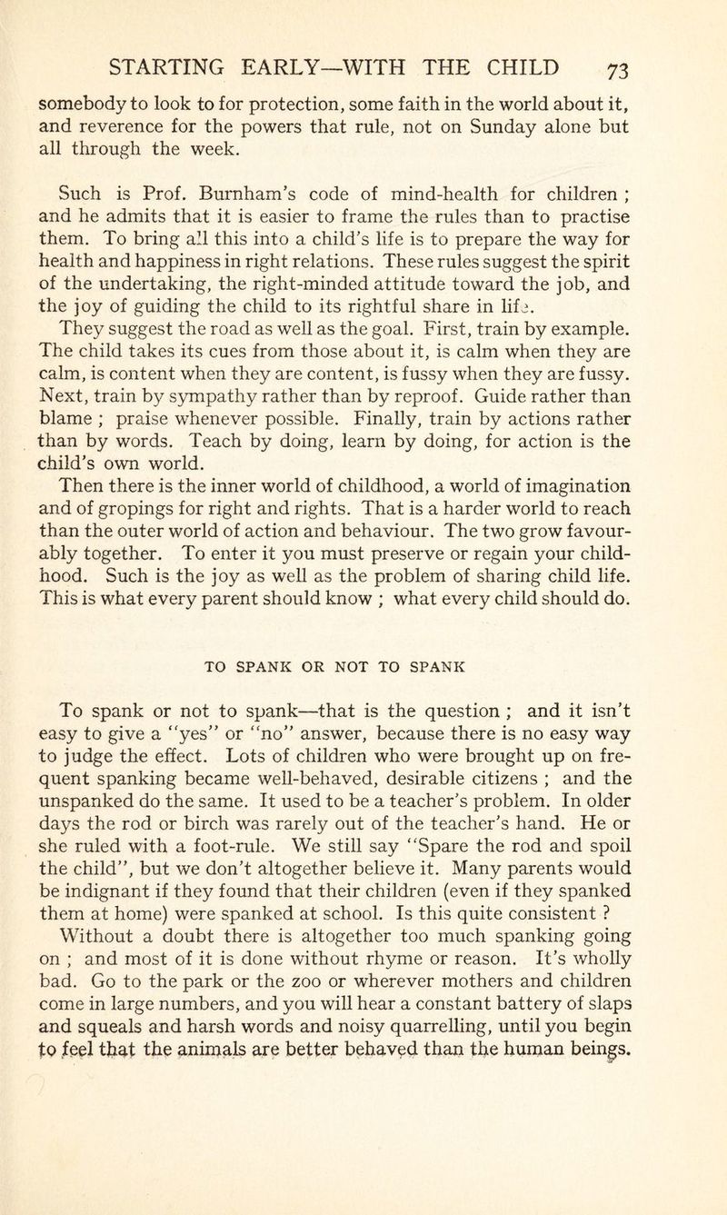 somebody to look to for protection, some faith in the world about it, and reverence for the powers that rule, not on Sunday alone but all through the week. Such is Prof. Burnham’s code of mind-health for children ; and he admits that it is easier to frame the rules than to practise them. To bring all this into a child’s life is to prepare the way for health and happiness in right relations. These rules suggest the spirit of the undertaking, the right-minded attitude toward the job, and the joy of guiding the child to its rightful share in life. They suggest the road as well as the goal. First, train by example. The child takes its cues from those about it, is calm when they are calm, is content when they are content, is fussy when they are fussy. Next, train by sympathy rather than by reproof. Guide rather than blame ; praise whenever possible. Finally, train by actions rather than by words. Teach by doing, learn by doing, for action is the child’s own world. Then there is the inner world of childhood, a world of imagination and of gropings for right and rights. That is a harder world to reach than the outer world of action and behaviour. The two grow favour¬ ably together. To enter it you must preserve or regain your child¬ hood. Such is the joy as well as the problem of sharing child life. This is what every parent should know ; what every child should do. TO SPANK OR NOT TO SPANK To spank or not to spank—that is the question ; and it isn’t easy to give a yes” or “no” answer, because there is no easy way to judge the effect. Lots of children who were brought up on fre¬ quent spanking became well-behaved, desirable citizens ; and the unspanked do the same. It used to be a teacher’s problem. In older days the rod or birch was rarely out of the teacher’s hand. He or she ruled with a foot-rule. We still say Spare the rod and spoil the child”, but we don’t altogether believe it. Many parents would be indignant if they found that their children (even if they spanked them at home) were spanked at school. Is this quite consistent ? Without a doubt there is altogether too much spanking going on ; and most of it is done without rhyme or reason. It’s wholly bad. Go to the park or the zoo or wherever mothers and children come in large numbers, and you will hear a constant battery of slaps and squeals and harsh words and noisy quarrelling, until you begin to feel that the animals are better behaved than the human beings.