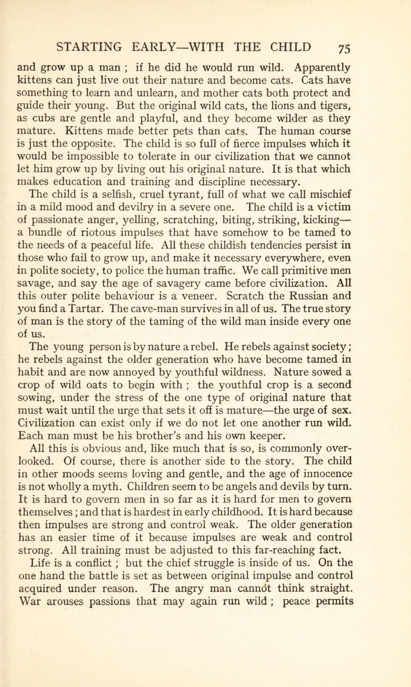 and grow up a man ; if he did he would run wild. Apparently kittens can just live out their nature and become cats. Cats have something to learn and unlearn, and mother cats both protect and guide their young. But the original wild cats, the lions and tigers, as cubs are gentle and playful, and they become wilder as they mature. Kittens made better pets than cats. The human course is just the opposite. The child is so full of fierce impulses which it would be impossible to tolerate in our civilization that we cannot let him grow up by living out his original nature. It is that which makes education and training and discipline necessary. The child is a selfish, cruel tyrant, full of what we call mischief in a mild mood and devilry in a severe one. The child is a victim of passionate anger, yelling, scratching, biting, striking, kicking— a bundle of riotous impulses that have somehow to be tamed to the needs of a peaceful life. All these childish tendencies persist in those who fail to grow up, and make it necessary everywhere, even in polite society, to police the human traffic. We call primitive men savage, and say the age of savagery came before civilization. All this outer polite behaviour is a veneer. Scratch the Russian and you find a Tartar. The cave-man survives in all of us. The true story of man is the story of the taming of the wild man inside every one of us. The young person is by nature a rebel. He rebels against society; he rebels against the older generation who have become tamed in habit and are now annoyed by youthful wildness. Nature sowed a crop of wild oats to begin with ; the youthful crop is a second sowing, under the stress of the one type of original nature that must wait until the urge that sets it off is mature—the urge of sex. Civilization can exist only if we do not let one another run wild. Each man must be his brother's and his own keeper. All this is obvious and, like much that is so, is commonly over¬ looked. Of course, there is another side to the story. The child in other moods seems loving and gentle, and the age of innocence is not wholly a myth. Children seem to be angels and devils by turn. It is hard to govern men in so far as it is hard for men to govern themselves; and that is hardest in early childhood. It is hard because then impulses are strong and control weak. The older generation has an easier time of it because impulses are weak and control strong. All training must be adjusted to this far-reaching fact. Life is a conflict ; but the chief struggle is inside of us. On the one hand the battle is set as between original impulse and control acquired under reason. The angry man cannot think straight. War arouses passions that may again run wild ; peace permits