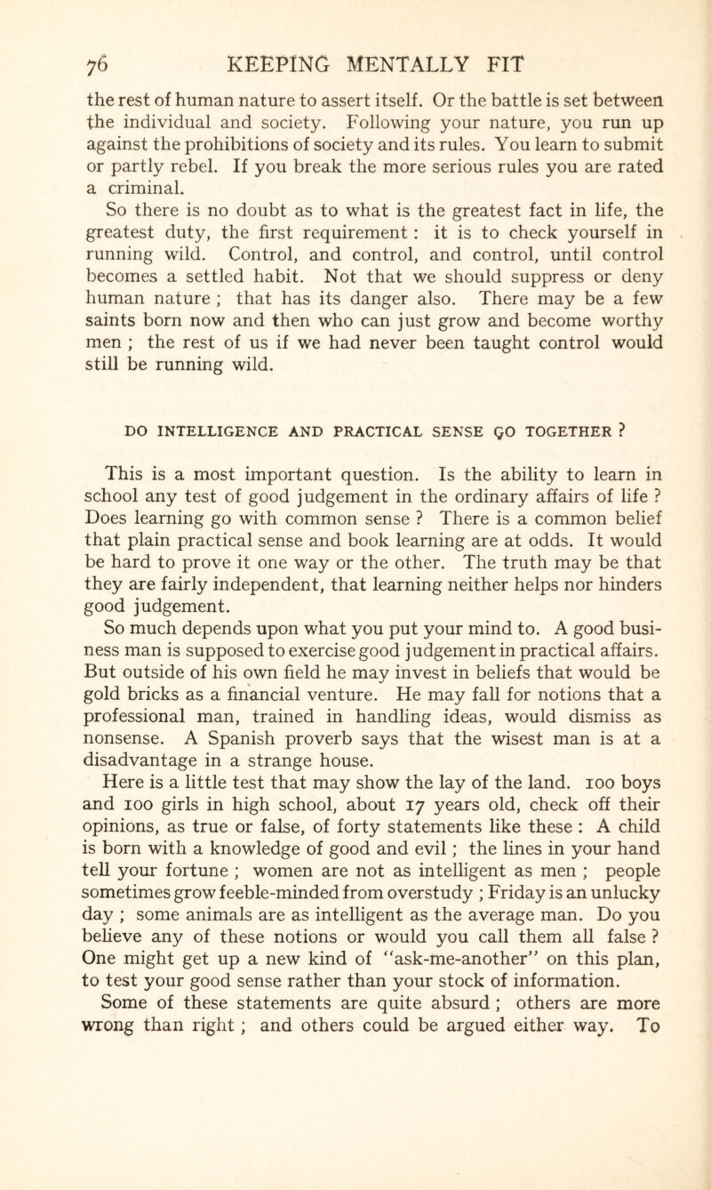 the rest of human nature to assert itself. Or the battle is set between the individual and society. Following your nature, you run up against the prohibitions of society and its rules. You learn to submit or partly rebel. If you break the more serious rules you are rated a criminal. So there is no doubt as to what is the greatest fact in life, the greatest duty, the first requirement : it is to check yourself in running wild. Control, and control, and control, until control becomes a settled habit. Not that we should suppress or deny human nature ; that has its danger also. There may be a few saints born now and then who can just grow and become worthy men ; the rest of us if we had never been taught control would still be running wild. DO INTELLIGENCE AND PRACTICAL SENSE QO TOGETHER ? This is a most important question. Is the ability to learn in school any test of good judgement in the ordinary affairs of life ? Does learning go with common sense ? There is a common belief that plain practical sense and book learning are at odds. It would be hard to prove it one way or the other. The truth may be that they are fairly independent, that learning neither helps nor hinders good judgement. So much depends upon what you put your mind to. A good busi¬ ness man is supposed to exercise good judgement in practical affairs. But outside of his own field he may invest in beliefs that would be gold bricks as a financial venture. He may fall for notions that a professional man, trained in handling ideas, would dismiss as nonsense. A Spanish proverb says that the wisest man is at a disadvantage in a strange house. Here is a little test that may show the lay of the land. 100 boys and 100 girls in high school, about 17 years old, check off their opinions, as true or false, of forty statements like these : A child is born with a knowledge of good and evil; the lines in your hand tell your fortune ; women are not as intelligent as men ; people sometimes grow feeble-minded from overstudy ; Friday is an unlucky day ; some animals are as intelligent as the average man. Do you believe any of these notions or would you call them all false ? One might get up a new kind of “ask-me-another” on this plan, to test your good sense rather than your stock of information. Some of these statements are quite absurd ; others are more wrong than right; and others could be argued either way. To