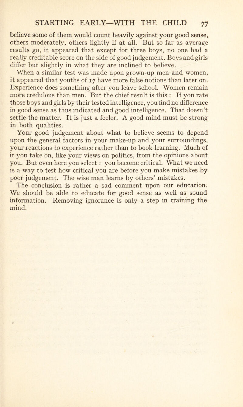 believe some of them would count heavily against your good sense, others moderately, others lightly if at all. But so far as average results go, it appeared that except for three boys, no one had a really creditable score on the side of good judgement. Boys and girls differ but slightly in what they are inclined to believe. When a similar test was made upon grown-up men and women, it appeared that youths of 17 have more false notions than later on. Experience does something after you leave school. Women remain more credulous than men. But the chief result is this : If you rate those boys and girls by their tested intelligence, you find no difference in good sense as thus indicated and good intelligence. That doesn’t settle the matter. It is just a feeler. A good mind must be strong in both qualities. Your good judgement about what to believe seems to depend upon the general factors in your make-up and your surroundings, your reactions to experience rather than to book learning. Much of it you take on, like your views on politics, from the opinions about you. But even here you select : you become critical. What we need is a way to test how critical you are before you make mistakes by poor judgement. The wise man learns by others’ mistakes. The conclusion is rather a sad comment upon our education. We should be able to educate for good sense as well as sound information. Removing ignorance is only a step in training the mind.