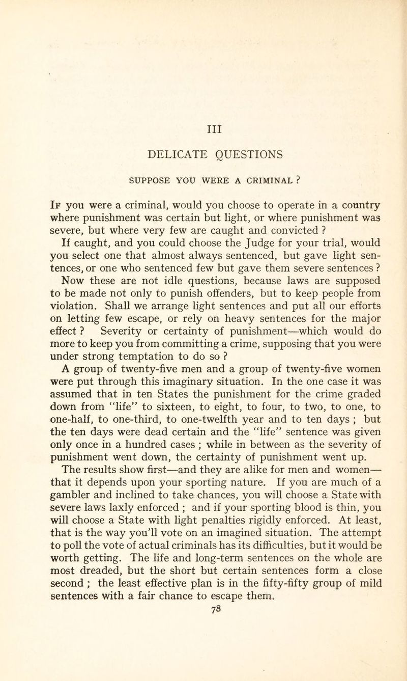 Ill DELICATE QUESTIONS <v SUPPOSE YOU WERE A CRIMINAL ? If you were a criminal, would you choose to operate in a country where punishment was certain but light, or where punishment was severe, but where very few are caught and convicted ? If caught, and you could choose the Judge for your trial, would you select one that almost always sentenced, but gave light sen¬ tences, or one who sentenced few but gave them severe sentences ? Now these are not idle questions, because laws are supposed to be made not only to punish offenders, but to keep people from violation. Shall we arrange light sentences and put all our efforts on letting few escape, or rely on heavy sentences for the major effect ? Severity or certainty of punishment—which would do more to keep you from committing a crime, supposing that you were under strong temptation to do so ? A group of twenty-five men and a group of twenty-five women were put through this imaginary situation. In the one case it was assumed that in ten States the punishment for the crime graded down from “life'’ to sixteen, to eight, to four, to two, to one, to one-half, to one-third, to one-twelfth year and to ten days ; but the ten days were dead certain and the “life” sentence was given only once in a hundred cases ; while in between as the severity of punishment went down, the certainty of punishment went up. The results show first—and they are alike for men and women— that it depends upon your sporting nature. If you are much of a gambler and inclined to take chances, you will choose a State with severe laws laxly enforced ; and if your sporting blood is thin, you will choose a State with light penalties rigidly enforced. At least, that is the way you’ll vote on an imagined situation. The attempt to poll the vote of actual criminals has its difficulties, but it would be worth getting. The life and long-term sentences on the whole are most dreaded, but the short but certain sentences form a close second ; the least effective plan is in the fifty-fifty group of mild sentences with a fair chance to escape them.