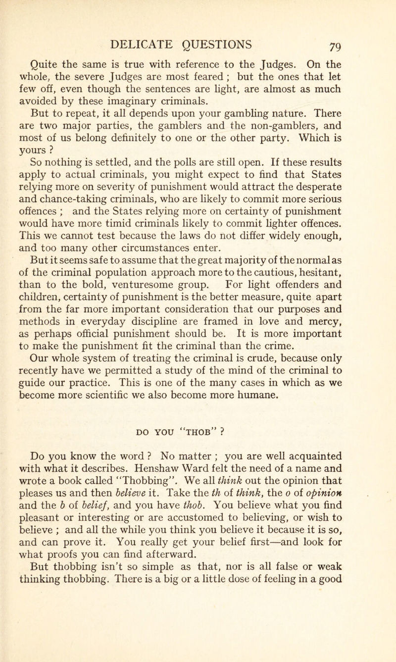 Quite the same is true with reference to the Judges. On the whole, the severe Judges are most feared ; but the ones that let few off, even though the sentences are light, are almost as much avoided by these imaginary criminals. But to repeat, it all depends upon your gambling nature. There are two major parties, the gamblers and the non-gamblers, and most of us belong definitely to one or the other party. Which is yours ? So nothing is settled, and the polls are still open. If these results apply to actual criminals, you might expect to find that States relying more on severity of punishment would attract the desperate and chance-taking criminals, who are likely to commit more serious offences ; and the States relying more on certainty of punishment would have more timid criminals likely to commit lighter offences. This we cannot test because the laws do not differ widely enough, and too many other circumstances enter. But it seems safe to assume that the great majority of the normal as of the criminal population approach more to the cautious, hesitant, than to the bold, venturesome group. For light offenders and children, certainty of punishment is the better measure, quite apart from the far more important consideration that our purposes and methods in everyday discipline are framed in love and mercy, as perhaps official punishment should be. It is more important to make the punishment fit the criminal than the crime. Our whole system of treating the criminal is crude, because only recently have we permitted a study of the mind of the criminal to guide our practice. This is one of the many cases in which as we become more scientific we also become more humane. do you “thob”? Do you know the word ? No matter ; you are well acquainted with what it describes. Henshaw Ward felt the need of a name and wrote a book called ‘Thobbing”. We all think out the opinion that pleases us and then believe it. Take the th of think, the 0 of opinion and the b of belief, and you have thob. You believe what you find pleasant or interesting or are accustomed to believing, or wish to believe ; and all the while you think you believe it because it is so, and can prove it. You really get your belief first—and look for what proofs you can find afterward. But thobbing isn’t so simple as that, nor is all false or weak thinking thobbing. There is a big or a little dose of feeling in a good