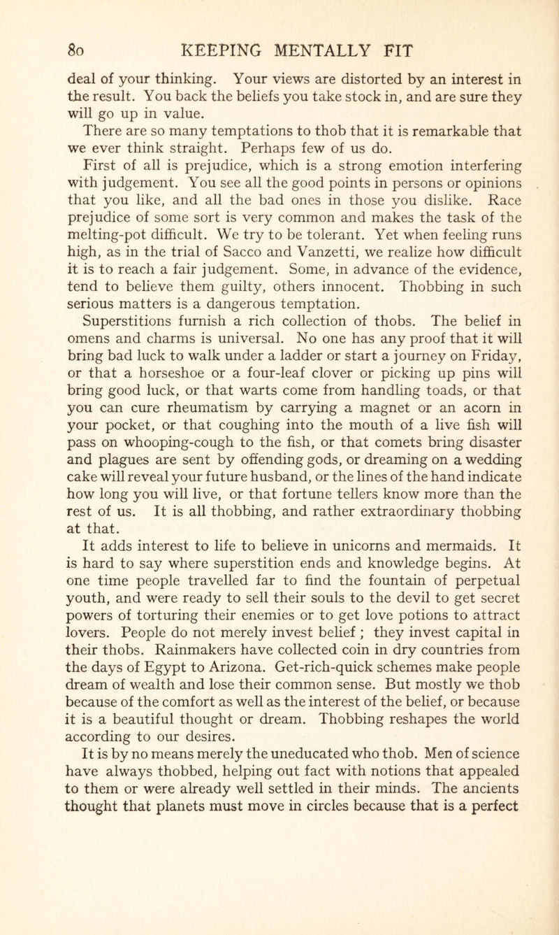 deal of your thinking. Your views are distorted by an interest in the result. You back the beliefs you take stock in, and are sure they will go up in value. There are so many temptations to thob that it is remarkable that we ever think straight. Perhaps few of us do. First of all is prejudice, which is a strong emotion interfering with judgement. You see all the good points in persons or opinions that you like, and all the bad ones in those you dislike. Race prejudice of some sort is very common and makes the task of the melting-pot difficult. We try to be tolerant. Yet when feeling runs high, as in the trial of Sacco and Vanzetti, we realize how difficult it is to reach a fair judgement. Some, in advance of the evidence, tend to believe them guilty, others innocent. Thobbing in such serious matters is a dangerous temptation. Superstitions furnish a rich collection of thobs. The belief in omens and charms is universal. No one has any proof that it will bring bad luck to walk under a ladder or start a journey on Friday, or that a horseshoe or a four-leaf clover or picking up pins will bring good luck, or that warts come from handling toads, or that you can cure rheumatism by carrying a magnet or an acorn in your pocket, or that coughing into the mouth of a live fish will pass on whooping-cough to the fish, or that comets bring disaster and plagues are sent by offending gods, or dreaming on a wedding cake will reveal your future husband, or the lines of the hand indicate how long you will live, or that fortune tellers know more than the rest of us. It is all thobbing, and rather extraordinary thobbing at that. It adds interest to life to believe in unicorns and mermaids. It is hard to say where superstition ends and knowledge begins. At one time people travelled far to find the fountain of perpetual youth, and were ready to sell their souls to the devil to get secret powers of torturing their enemies or to get love potions to attract lovers. People do not merely invest belief ; they invest capital in their thobs. Rainmakers have collected coin in dry countries from the days of Egypt to Arizona. Get-rich-quick schemes make people dream of wealth and lose their common sense. But mostly we thob because of the comfort as well as the interest of the belief, or because it is a beautiful thought or dream. Thobbing reshapes the world according to our desires. It is by no means merely the uneducated who thob. Men of science have always thobbed, helping out fact with notions that appealed to them or were already well settled in their minds. The ancients thought that planets must move in circles because that is a perfect