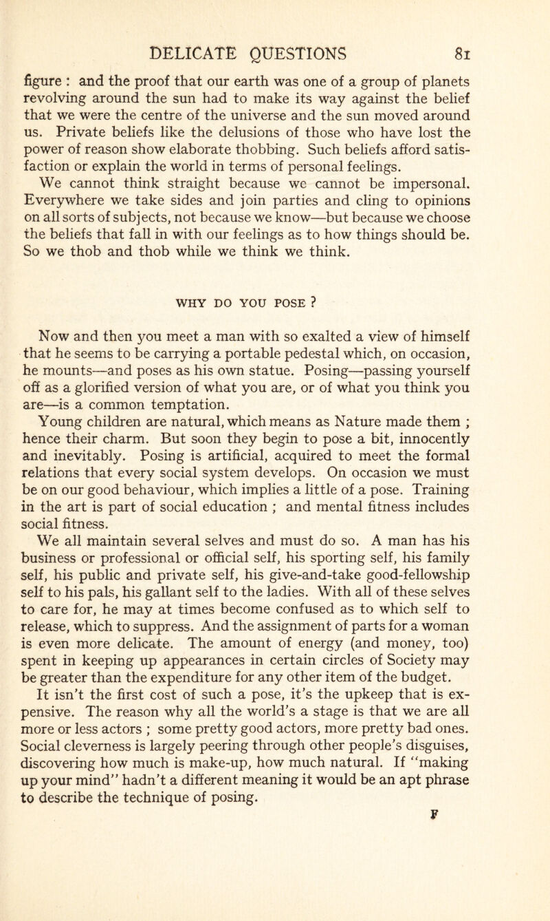 figure : and the proof that our earth was one of a group of planets revolving around the sun had to make its way against the belief that we were the centre of the universe and the sun moved around us. Private beliefs like the delusions of those who have lost the power of reason show elaborate thobbing. Such beliefs afford satis¬ faction or explain the world in terms of personal feelings. We cannot think straight because we cannot be impersonal. Everywhere we take sides and join parties and cling to opinions on all sorts of subjects, not because we know—but because we choose the beliefs that fall in with our feelings as to how things should be. So we thob and thob while we think we think. WHY DO YOU POSE ? Now and then you meet a man with so exalted a view of himself that he seems to be carrying a portable pedestal which, on occasion, he mounts—and poses as his own statue. Posing—passing yourself off as a glorified version of what you are, or of what you think you are—is a common temptation. Young children are natural, which means as Nature made them ; hence their charm. But soon they begin to pose a bit, innocently and inevitably. Posing is artificial, acquired to meet the formal relations that every social system develops. On occasion we must be on our good behaviour, which implies a little of a pose. Training in the art is part of social education ; and mental fitness includes social fitness. We all maintain several selves and must do so. A man has his business or professional or official self, his sporting self, his family self, his public and private self, his give-and-take good-fellowship self to his pals, his gallant self to the ladies. With all of these selves to care for, he may at times become confused as to which self to release, which to suppress. And the assignment of parts for a woman is even more delicate. The amount of energy (and money, too) spent in keeping up appearances in certain circles of Society may be greater than the expenditure for any other item of the budget. It isn’t the first cost of such a pose, it’s the upkeep that is ex¬ pensive. The reason why all the world’s a stage is that we are all more or less actors ; some pretty good actors, more pretty bad ones. Social cleverness is largely peering through other people’s disguises, discovering how much is make-up, how much natural. If ‘'making up your mind” hadn’t a different meaning it would be an apt phrase to describe the technique of posing. ¥