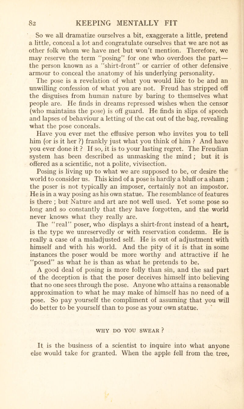 So we all dramatize ourselves a bit, exaggerate a little, pretend a little, conceal a lot and congratulate ourselves that we are not as other folk whom we have met but won’t mention. Therefore, we may reserve the term “posing” for one who overdoes the part— the person known as a “shirt-front” or carrier of other defensive armour to conceal the anatomy of his underlying personality. The pose is a revelation of what you would like to be and an unwilling confession of what you are not. Freud has stripped off the disguises from human nature by baring to themselves what people are. He finds in dreams repressed wishes when the censor (who maintains the pose) is off guard. He finds in slips of speech and lapses of behaviour a letting of the cat out of the bag, revealing what the pose conceals. Have you ever met the effusive person who invites you to tell him (or is it her ?) frankly just what you think of him ? And have you ever done it ? If so, it is to your lasting regret. The Freudian system has been described as unmasking the mind ; but it is offered as a scientific, not a polite, vivisection. Posing is living up to what we are supposed to be, or desire the world to consider us. This kind of a pose is hardly a bluff or a sham ; the poser is not typically an imposer, certainly not an impostor. He is in a way posing as his own statue. The resemblance of features is there ; but Nature and art are not well used. Yet some pose so long and so constantly that they have forgotten, and the world never knows what they really are. The “real” poser, who displays a shirt-front instead of a heart, is the type we unreservedly or with reservation condemn. He is really a case of a maladjusted self. He is out of adjustment with himself and with his world. And the pity of it is that in some instances the poser would be more worthy and attractive if he “posed” as what he is than as what he pretends to be. A good deal of posing is more folly than sin, and the sad part of the deception is that the poser deceives himself into believing that no one sees through the pose. Anyone who attains a reasonable approximation to what he may make of himself has no need of a pose. So pay yourself the compliment of assuming that you will do better to be yourself than to pose as your own statue. WHY DO YOU SWEAR ? It is the business of a scientist to inquire into what anyone else would take for granted. When the apple fell from the tree,