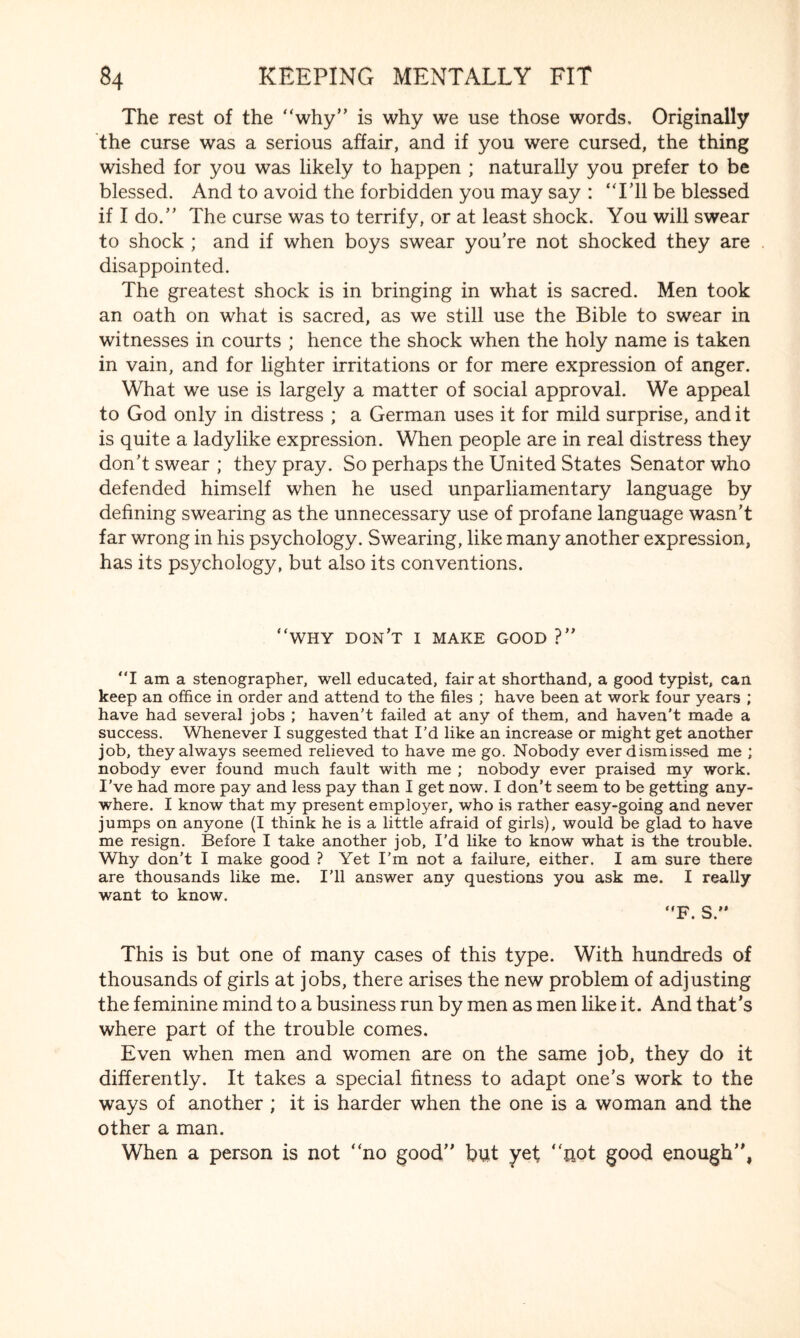 The rest of the “why” is why we use those words. Originally the curse was a serious affair, and if you were cursed, the thing wished for you was likely to happen ; naturally you prefer to be blessed. And to avoid the forbidden you may say : “Til be blessed if I do.” The curse was to terrify, or at least shock. You will swear to shock ; and if when boys swear you’re not shocked they are disappointed. The greatest shock is in bringing in what is sacred. Men took an oath on what is sacred, as we still use the Bible to swear in witnesses in courts ; hence the shock when the holy name is taken in vain, and for lighter irritations or for mere expression of anger. What we use is largely a matter of social approval. We appeal to God only in distress ; a German uses it for mild surprise, and it is quite a ladylike expression. When people are in real distress they don’t swear ; they pray. So perhaps the United States Senator who defended himself when he used unparliamentary language by defining swearing as the unnecessary use of profane language wasn’t far wrong in his psychology. Swearing, like many another expression, has its psychology, but also its conventions. “WHY don’t I MAKE GOOD ?” I am a stenographer, well educated, fair at shorthand, a good typist, can keep an office in order and attend to the files ; have been at work four years ; have had several jobs ; haven't failed at any of them, and haven’t made a success. Whenever I suggested that I’d like an increase or might get another job, they always seemed relieved to have me go. Nobody ever dismissed me ; nobody ever found much fault with me ; nobody ever praised my work. I’ve had more pay and less pay than I get now. I don’t seem to be getting any¬ where. I know that my present employer, who is rather easy-going and never jumps on anyone (I think he is a little afraid of girls), would be glad to have me resign. Before I take another job, I’d like to know what is the trouble. Why don’t I make good ? Yet I’m not a failure, either. I am sure there are thousands like me. I’ll answer any questions you ask me. I really want to know. F. S.” This is but one of many cases of this type. With hundreds of thousands of girls at jobs, there arises the new problem of adjusting the feminine mind to a business run by men as men like it. And that’s where part of the trouble comes. Even when men and women are on the same job, they do it differently. It takes a special fitness to adapt one’s work to the ways of another ; it is harder when the one is a woman and the other a man. When a person is not “no good” but yet “not good enough”,