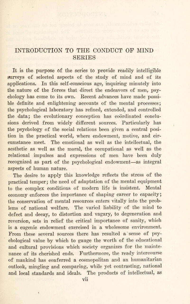 INTRODUCTION TO THE CONDUCT OF MIND SERIES It is the purpose of the series to provide readily intelligible surveys of selected aspects of the study of mind and of its applications. In this self-conscious age, inquiring minutely into the nature of the forces that direct the endeavors of men, psy¬ chology has come to its own. Recent advances have made possi¬ ble definite and enlightening accounts of the mental processes; the psychological laboratory has refined, extended, and controlled the data; the evolutionary conception has coordinated conclu¬ sions derived from widely different sources. Particularly has the psychology of the social relations been given a central posi¬ tion in the practical world, where endowment, motive, and cir¬ cumstance meet. The emotional as well as the intellectual, the aesthetic as well as the moral, the occupational as well as the relational impulses and expressions of men have been duly recognized as part of the psychological endowment—as integral aspects of human nature. The desire to apply this knowledge reflects the stress of the practical temper; the need of adaptation of the mental equipment to the complex conditions of modern life is insistent. Mental economy enforces the importance of shaping career to capacity; the conservation of mental resources enters vitally into the prob¬ lems of national welfare. The varied liability of the mind to defect and decay, to distortion and vagary, to degeneration and reversion, sets in relief the critical importance of sanity, which is a eugenic endowment exercised in a wholesome environment. From these several sources there has resulted a sense of psy¬ chological value by which to gauge the worth of the educational and cultural provisions which society organizes for the mainte¬ nance of its cherished ends. Furthermore, the ready intercourse of mankind has conferred a cosmopolitan and an humanitarian outlook, mingling and comparing, while yet contrasting, national and local standards and ideals. The products of intellectual, as • • vn