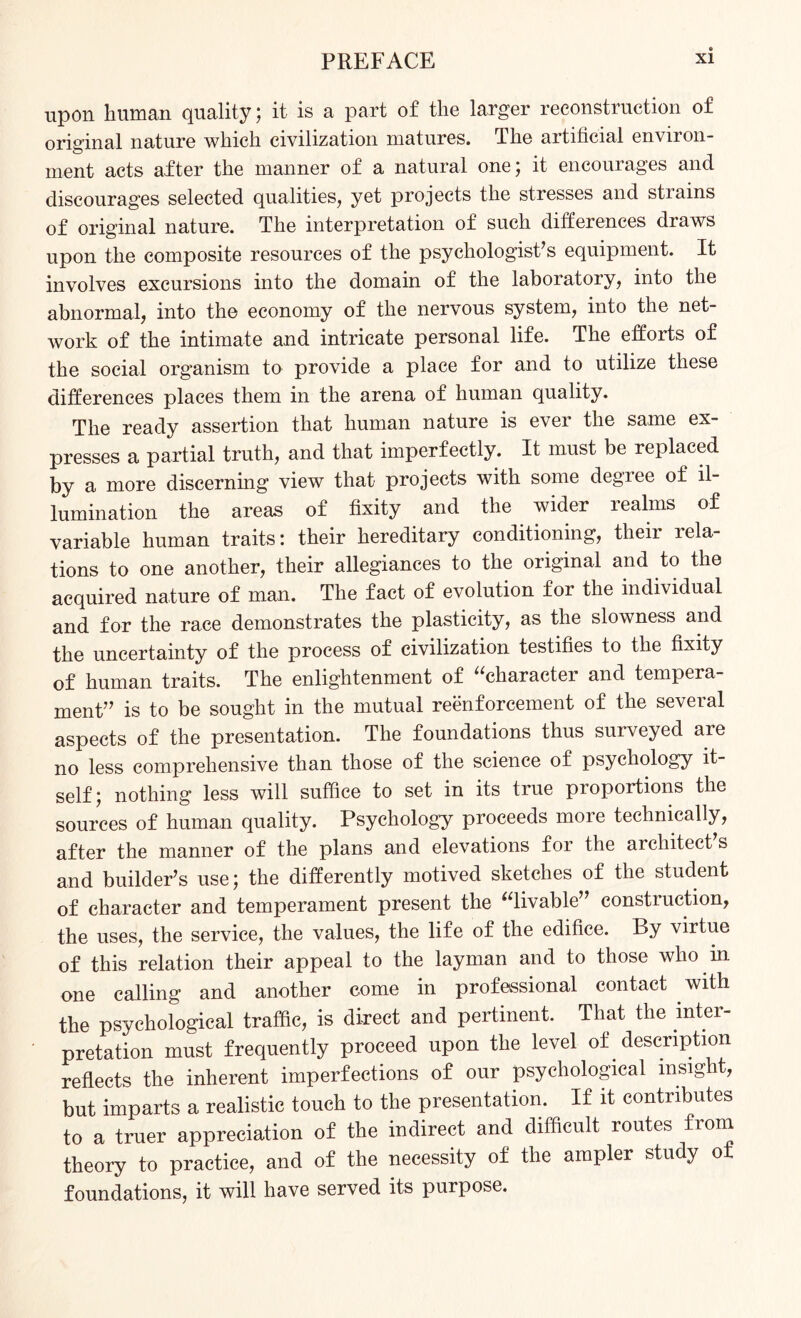 upon human quality; it is a part of the larger reconstruction of original nature which civilization matures. The artificial environ¬ ment acts after the manner of a natural one; it encourages and discourages selected qualities, yet projects the stresses and strains of original nature. The interpretation of such differences draws upon the composite resources of the psychologist’s equipment. It involves excursions into the domain of the laboratory, into the abnormal, into the economy of the nervous system, into the net¬ work of the intimate and intricate personal life. The efforts of the social organism to provide a place for and to utilize these differences places them in the arena of human quality. The ready assertion that human nature is ever the same ex¬ presses a partial truth, and that imperfectly. It must be replaced by a more discerning view that projects with some degree of il¬ lumination the areas of fixity and the wider realms of variable human traits: their hereditary conditioning, their rela¬ tions to one another, their allegiances to the original and to the acquired nature of man. The fact of evolution for the individual and for the race demonstrates the plasticity, as the slowness and the uncertainty of the process of civilization testifies to the fixity of human traits. The enlightenment of character and tempera¬ ment” is to be sought in the mutual reenforcement of the several aspects of the presentation. The foundations thus surveyed are no less comprehensive than those of the science of psychology it¬ self; nothing less will suffice to set in its true proportions the sources of human quality. Psychology proceeds more technically, after the manner of the plans and elevations for the architect’s and builder’s use; the differently motived sketches of the student of character and temperament present the livable” construction, the uses, the service, the values, the life of the edifice. By virtue of this relation their appeal to the layman and to those who in one calling and another come in professional contact with the psychological traffic, is direct and pertinent. That the inter¬ pretation must frequently proceed upon the level of description reflects the inherent imperfections of our psychological insight, but imparts a realistic touch to the presentation. If it contributes to a truer appreciation of the indirect and difficult routes from theory to practice, and of the necessity of the ampler study of foundations, it will have served its purpose.