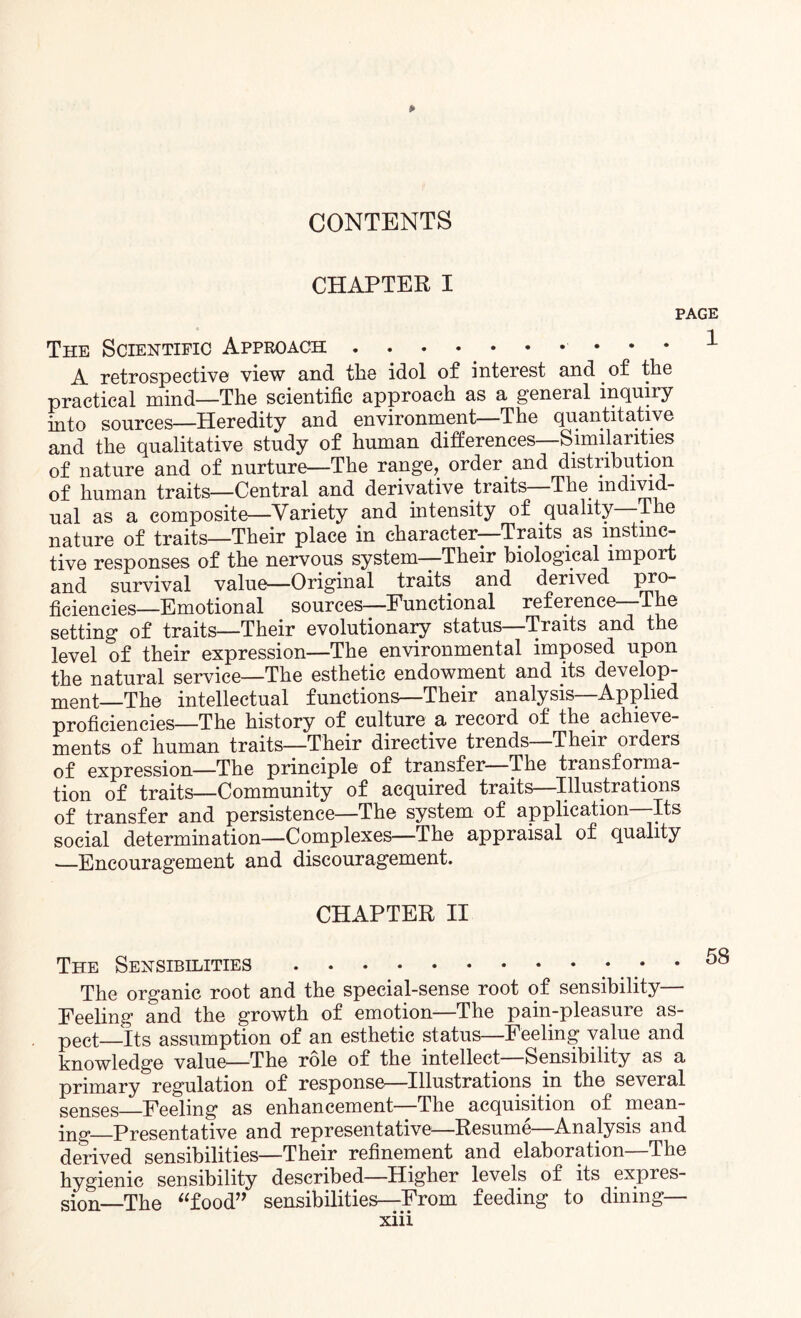 CHAPTER I The Scientific Approach.. A retrospective view and the idol of interest and of the practical mind—The scientific approach as a general inquiry into sources—Heredity and environment The quantitative and the qualitative study of human differences—Similarities of nature and of nurture—The range, order and distribution of human traits—Central and derivative traits—The individ¬ ual as a composite—Variety and intensity of quality The nature of traits—Their place in character—Traits as instinc¬ tive responses of the nervous system—Their biological import and survival value—Original traits and derived pro¬ ficiencies—Emotional sources—Functional reference—The setting of traits—Their evolutionary status—Traits and the level of their expression—The. environmental imposed upon the natural service—The esthetic endowment and its develop¬ ment_The intellectual functions—Their analysis—Applied proficiencies—The history of culture a record of the achieve¬ ments of human traits—Their directive trends—Their orders of expression—The principle of transfer The transforma¬ tion of traits—Community of acquired traits—Illustrations of transfer and persistence—The system of application—Its social determination—Complexes—The appraisal of quality —Encouragement and discouragement. CHAPTER II The Sensibilities.. • • The organic root and the special-sense root of sensibility— Feeling and the growth of emotion—The pain-pleasure as- pect—its assumption of an esthetic status—Feeling value and knowledge value—The role of the intellect Sensibility as a primary regulation of response—Illustrations in the several senses—Feeling as enhancement—The acquisition of mean¬ ing._Presentative and representative-—Resume—Analysis and derived sensibilities—Their refinement and elaboration—The hygienic sensibility described—Higher levels of its expres¬ sion—The “food” sensibilities—From feeding to dining—