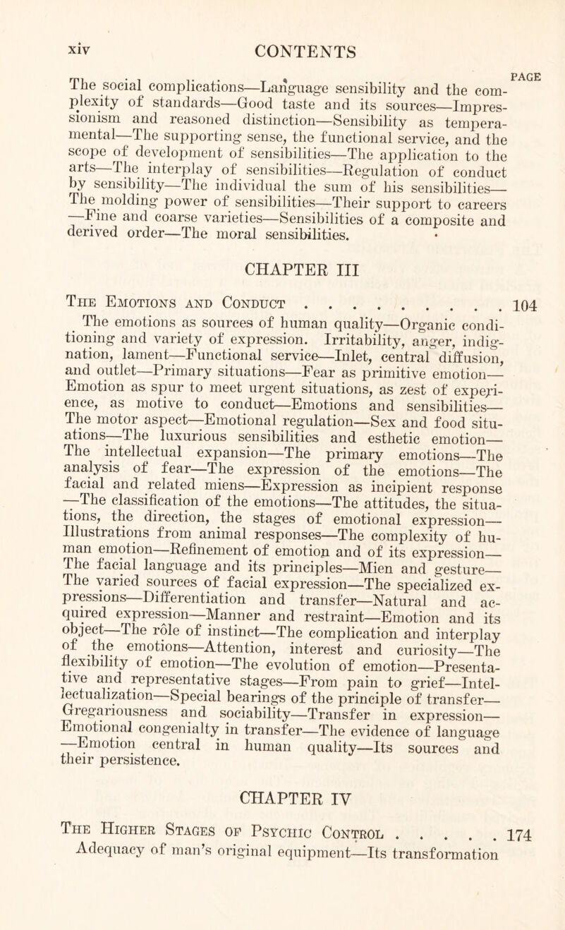 page The social complications—Langriag’e sensibility and the com¬ plexity of standards (rood taste and its sources—ImjDres- sionism and reasoned distinction—Sensibility as tempera¬ mental—The supporting sense, the functional service, and the scope of development of sensibilities—The application to the arts—The interplay of sensibilities—Regulation of conduct by sensibility—The individual the sum of his sensibilities— The molding power of sensibilities—Their support to careers —Fine and coarse varieties—Sensibilities of a composite and derived order—The moral sensibilities. CHAPTER III The Emotions and Conduct.104 The emotions as sources of human quality—Organic condi¬ tioning and variety of expression. Irritability, anger, indig¬ nation, lament—Functional service—Inlet, central diffusion, and outlet—Primary situations—Fear as primitive emotion— Emotion as spur to meet urgent situations, as zest of expedi¬ ence, as motive to conduct—Emotions and sensibilities_ The motor aspect—Emotional regulation—Sex and food situ¬ ations—The luxurious sensibilities and esthetic emotion_ The intellectual expansion—The primary emotions—The analysis of fear—The expression of the emotions—The facial and related miens—Expression as incipient response —The classification of the emotions—The attitudes, the situa¬ tions, the direction, the stages of emotional expression- illustrations from animal responses—The complexity of hu¬ man emotion—Refinement of emotiop and of its expression— The facial language and its principles—Mien and gesture_ The varied sources of facial expression—The specialized ex¬ pressions—Differentiation and transfer—Natural and ac¬ quired expression—Manner and restraint—Emotion and its object—The role of instinct—The complication and interplay emotions—Attention, interest and curiosity—The flexibility of emotion—The evolution of emotion—Presenta- tive and representative stages—From pain to grief—Intel- lectualization—Special bearings of the principle of transfer— Gregariousness and sociability—Transfer in expression— Emotional congenialty in transfer—The evidence of language —Emotion central in human quality—Its sources and their persistence. CHAPTER IV The Higher Stages op Psychic Control . 174 Adequacy of man’s original equijDment—Its transformation