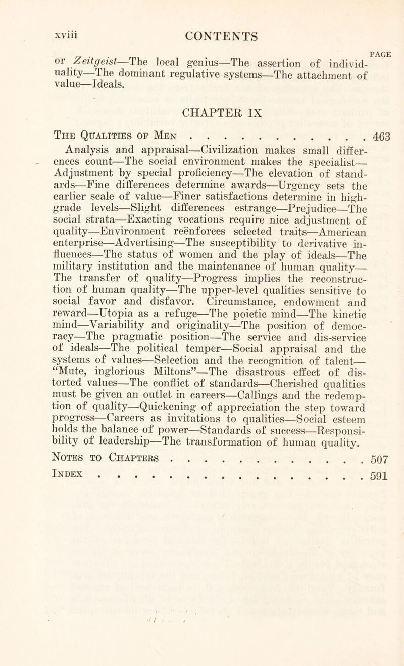 or Zeitgeist—The local genius—The assertion of individ¬ uality—The dominant regulative systems—The attachment of value—Ideals. CHAPTER IX The Qualities of Men.463 Analysis and appraisal—Civilization makes small differ¬ ences count—The social environment makes the specialist— Adjustment by special proficiency—The elevation of stand¬ ards—Fine differences determine awards—Urgency sets the earlier scale of value—Finer satisfactions determine in high- grade levels—Slight differences estrange—Prejudice—The social strata—Exacting vocations require nice adjustment of quality—Environment reenforces selected traits—American enterprise—Advertising—The susceptibility to derivative in¬ fluences—The status of women and the play of ideals—The military institution and the maintenance of human quality— The transfer of quality—Progress implies the reconstruc¬ tion of human quality—The upper-level qualities sensitive to social favor and disfavor. Circumstance, endowment and reward—Utopia as a refuge—The poietic mind—The kinetic mind—Variability and originality—The position of democ¬ racy—The pragmatic position—The service and dis-service of ideals—The political temper—Social appraisal and the systems of values—Selection and the recognition of talent— “Mute, inglorious Miltons”—The disastrous effect of dis¬ torted values—The conflict of standards—Cherished qualities must be given an outlet in careers—Callings and the redemp¬ tion of quality—Quickening of appreciation the step toward progress—Careers as invitations to qualities—Social esteem holds the balance of power—Standards of success—Responsi¬ bility of leadership—The transformation of human quality. Notes to Chapters.507 Index...591