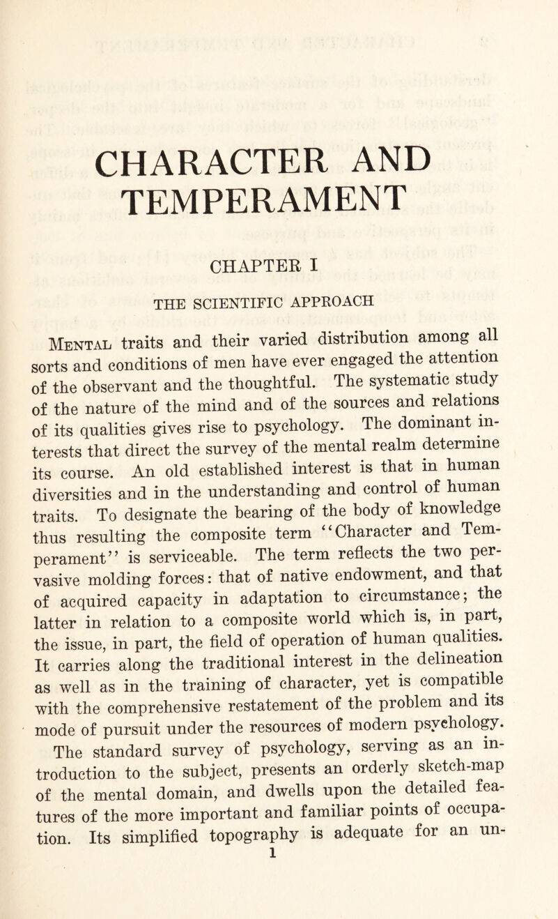 TEMPERAMENT CHAPTER I THE SCIENTIFIC APPROACH Mental traits and their varied distribution among all sorts and conditions of men have ever engaged the attention of the observant and the thoughtful. The systematic study of the nature of the mind and of the sources and relations of its qualities gives rise to psychology. The dominant in¬ terests that direct the survey of the mental realm determine its course. An old established interest is that in human diversities and in the understanding and control of human traits. To designate the bearing of the body of knowledge thus resulting the composite term Character and Tern perament” is serviceable. The term reflects the two per¬ vasive molding forces: that of native endowment, and that of acquired capacity in adaptation to circumstance; the latter in relation to a composite world which is, in part, the issue, in part, the field of operation of human qualities. It carries along the traditional interest in the delineation as well as in the training of character, yet is compatible with the comprehensive restatement of the problem and its mode of pursuit under the resources of modern psychology. The standard survey of psychology, serving as an in¬ troduction to the subject, presents an orderly sketch-map of the mental domain, and dwells upon the detailed fea¬ tures of the more important and familiar points of occupa¬ tion. Its simplified topography is adequate for an un-