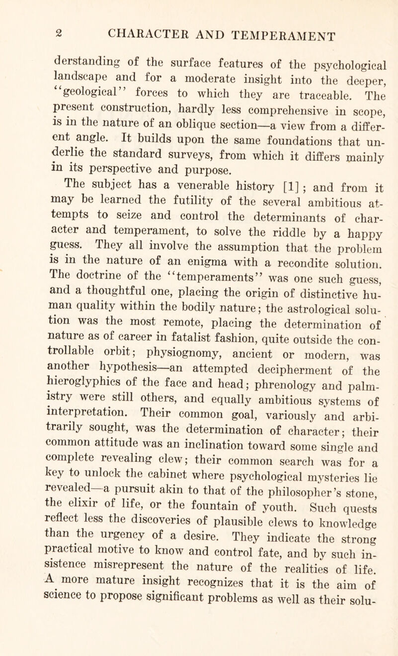 derstanding of the surface features of the psychological landscape and for a moderate insight into the deeper, “geological” forces to which they are traceable. The present construction, hardly less comprehensive in scope, is in the nature of an oblique section—a view from a differ¬ ent angle. It builds upon the same foundations that un¬ derlie the standard surveys, from which it differs mainly in its perspective and purpose. The subject has a venerable history [1] ; and from it may be learned the futility of the several ambitious at¬ tempts to seize and control the determinants of char¬ acter and temperament, to solve the riddle by a happy guess. They all involve the assumption that the problem is in the nature of an enigma with a recondite solution. The doctrine of the temperaments’’ was one such guess, and a thoughtful one, placing the origin of distinctive hu¬ man quality within the bodily nature; the astrological solu¬ tion was the most remote, placing the determination of nature as of career in fatalist fashion, quite outside the con¬ trollable orbit; physiognomy, ancient or modern, was another hypothesis—an attempted decipherment of the hieroglyphics of the face and head; phrenology and palm¬ istry were still others, and equally ambitious systems of interpretation. Their common goal, variously and arbi¬ trarily sought, was the determination of character; their common attitude was an inclination toward some single and complete revealing clew; their common search was for a key to unlock the cabinet where psychological mysteries lie revealed—a pursuit akin to that of the philosopher’s stone, the elixir of life, or the fountain of youth. Such quests reflect less the discoveries of plausible clews to knowledge than the urgency of a desire. They indicate the strong practical motive to know and control fate, and by such in¬ sistence misrepresent the nature of the realities of life. A more mature insight recognizes that it is the aim of science to propose significant problems as well as their solu-