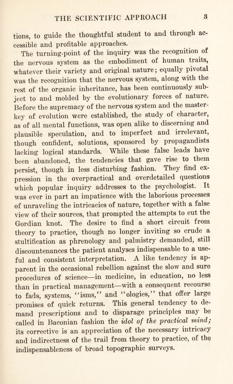 tions, to guide the thoughtful student to and through ac¬ cessible and profitable approaches. The turning-point of the inquiry was the recognition of the nervous system as the embodiment of human traits, whatever their variety and original nature; equally pivotal was the recognition that the nervous system, along with the rest of the organic inheritance, has been continuously sub¬ ject to and molded by the evolutionary forces of nature. Before the supremacy of the nervous system and the master- key of evolution were established, the study of character, as of all mental functions, was open alike to discerning and plausible speculation, and to imperfect and irrelevant, though confident, solutions, sponsored by propagandists lacking logical standards. While these false leads have been abandoned, the tendencies that gave rise to them persist, though in less disturbing fashion. They find ex¬ pression in the overpractical and overdetailed questions which popular inquiry addresses to the psychologist. It was ever in part an impatience with the laborious processes of unraveling the intricacies of nature, together with a false view of their sources, that prompted the attempts to cut the Gordian knot. The desire to find a short circuit from theory to practice, though no longer inviting so crude a stultification as phrenology and palmistry demanded, still discountenances the patient analyses indispensable to a use¬ ful and consistent interpretation. A like tendency is ap¬ parent in the occasional rebellion against the slow and sure procedures of science—in medicine, in education, no less than in practical management—with a consequent recourse to fads, systems, “isms,” and “ologies,” that offer large promises of quick returns. This general tendency to de¬ mand prescriptions and to disparage principles may be called in Baconian fashion the idol of the practical mind; its corrective is an appreciation of the necessary intricacy and indirectness of the trail from theory to practice, of the indispensableness of broad topographic surveys.