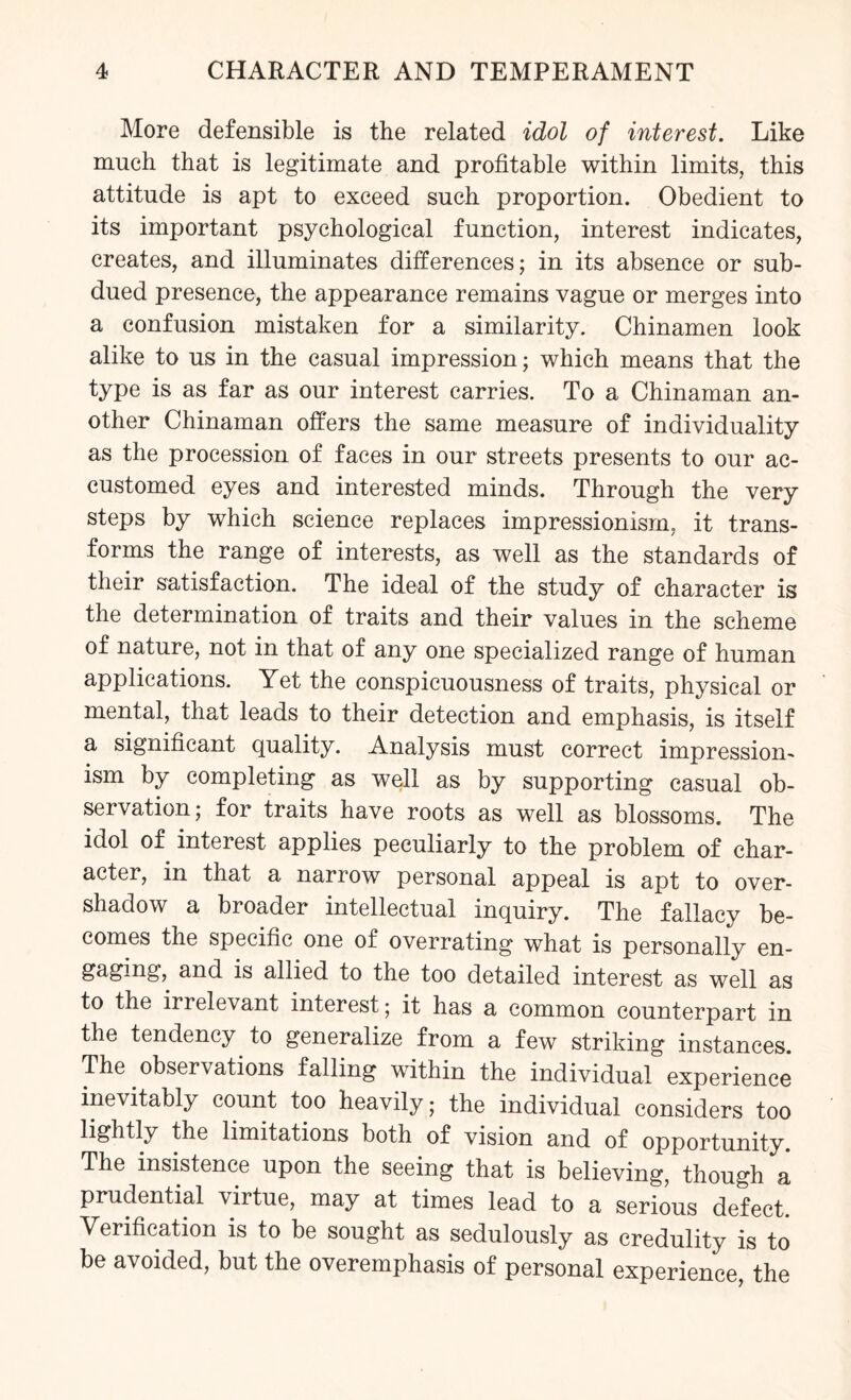 More defensible is the related idol of interest. Like much that is legitimate and profitable within limits, this attitude is apt to exceed such proportion. Obedient to its important psychological function, interest indicates, creates, and illuminates differences; in its absence or sub¬ dued presence, the appearance remains vague or merges into a confusion mistaken for a similarity. Chinamen look alike to us in the casual impression; which means that the type is as far as our interest carries. To a Chinaman an¬ other Chinaman offers the same measure of individuality as the procession of faces in our streets presents to our ac¬ customed eyes and interested minds. Through the very steps by which science replaces impressionism, it trans¬ forms the range of interests, as well as the standards of their satisfaction. The ideal of the study of character is the determination of traits and their values in the scheme of nature, not in that of any one specialized range of human applications. Yet the conspicuousness of traits, physical or mental, that leads to their detection and emphasis, is itself a significant quality. Analysis must correct impression¬ ism by completing as well as by supporting casual ob¬ servation; for traits have roots as well as blossoms. The idol of interest applies peculiarly to the problem of char¬ acter, in that a narrow personal appeal is apt to over¬ shadow a broader intellectual inquiry. The fallacy be¬ comes the specific one of overrating what is personally en¬ gaging, and is allied to the too detailed interest as well as to the irrelevant interest; it has a common counterpart in the tendency to generalize from a few striking instances. The observations falling within the individual experience inevitably count too heavily; the individual considers too lightly the limitations both of vision and of opportunity. The insistence upon the seeing that is believing, though a prudential virtue, may at times lead to a serious defect. Verification is to be sought as sedulously as credulity is to be avoided, but the overemphasis of personal experience, the