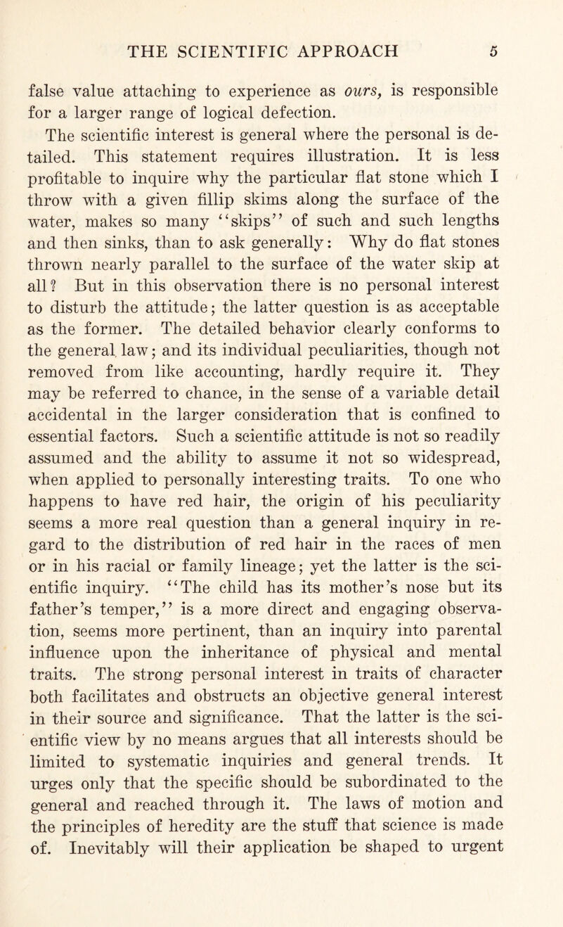 false value attaching to experience as ours, is responsible for a larger range of logical defection. The scientific interest is general where the personal is de¬ tailed. This statement requires illustration. It is less profitable to inquire why the particular flat stone which I throw with a given fillip skims along the surface of the water, makes so many “skips” of such and such lengths and then sinks, than to ask generally: Why do flat stones thrown nearly parallel to the surface of the water skip at all? But in this observation there is no personal interest to disturb the attitude; the latter question is as acceptable as the former. The detailed behavior clearly conforms to the general law; and its individual peculiarities, though not removed from like accounting, hardly require it. They may be referred to chance, in the sense of a variable detail accidental in the larger consideration that is confined to essential factors. Such a scientific attitude is not so readily assumed and the ability to assume it not so widespread, when applied to personally interesting traits. To one who happens to have red hair, the origin of his peculiarity seems a more real question than a general inquiry in re¬ gard to the distribution of red hair in the races of men or in his racial or family lineage; yet the latter is the sci¬ entific inquiry. “The child has its mother’s nose but its father’s temper,” is a more direct and engaging observa¬ tion, seems more pertinent, than an inquiry into parental influence upon the inheritance of physical and mental traits. The strong personal interest in traits of character both facilitates and obstructs an objective general interest in their source and significance. That the latter is the sci¬ entific view by no means argues that all interests should be limited to systematic inquiries and general trends. It urges only that the specific should be subordinated to the general and reached through it. The laws of motion and the principles of heredity are the stuff that science is made of. Inevitably will their application be shaped to urgent