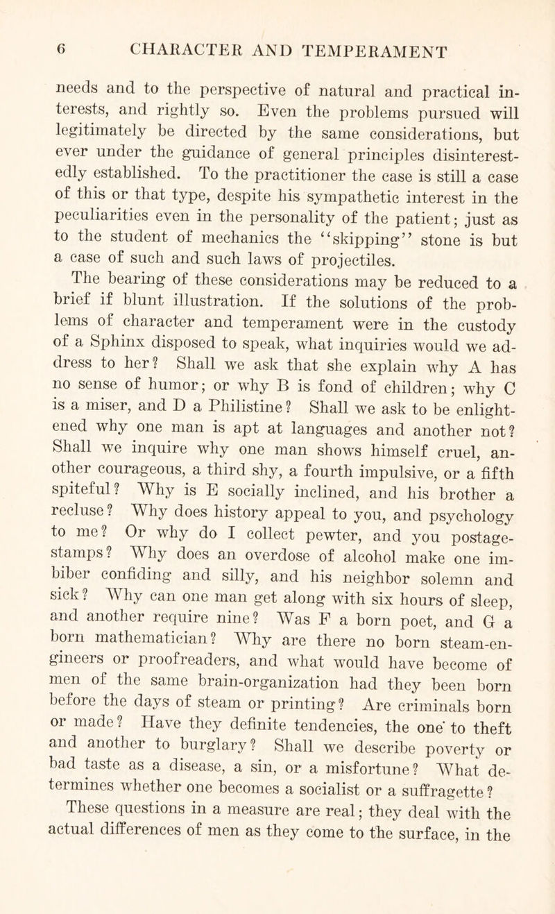 needs and to the perspective of natural and practical in¬ terests, and rightly so. Even the problems pursued will legitimately be directed by the same considerations, but ever under the guidance of general principles disinterest¬ edly established. To the practitioner the case is still a case of this or that type, despite his sympathetic interest in the peculiarities even in the personality of the patient; just as to the student of mechanics the “skipping” stone is but a case of such and such laws of projectiles. The bearing of these considerations may be reduced to a brief if blunt illustration. If the solutions of the prob¬ lems of character and temperament were in the custody of a Sphinx disposed to speak, what inquiries would we ad¬ dress to her ? Shall we ask that she explain why A has no sense of humor; or why B is fond of children; why C is a miser, and D a Philistine? Shall we ask to be enlight¬ ened why one man is apt at languages and another not? Shall we inquire why one man shows himself cruel, an¬ other courageous, a third shy, a fourth impulsive, or a fifth spiteful? Why is E socially inclined, and his brother a recluse? Why does history appeal to you, and psychology to me? Or why do I collect pewter, and you postage- stamps? Why does an overdose of alcohol make one im¬ biber confiding and silly, and his neighbor solemn and sick? Why can one man get along with six hours of sleep, and another require nine? Was F a born poet, and G a born mathematician? Why are there no born steam-en- gineers 01 proofreaders, and what would have become of men of the same brain-organization had they been born before the days of steam or printing? Are criminals born or made ? Have they definite tendencies, the one' to theft and another to burglary ? Shall we describe poverty or bad taste as a disease, a sin, or a misfortune? What de¬ termines whether one becomes a socialist or a suffragette ? These questions in a measure are real • they deal with the actual differences of men as they come to the surface, in the