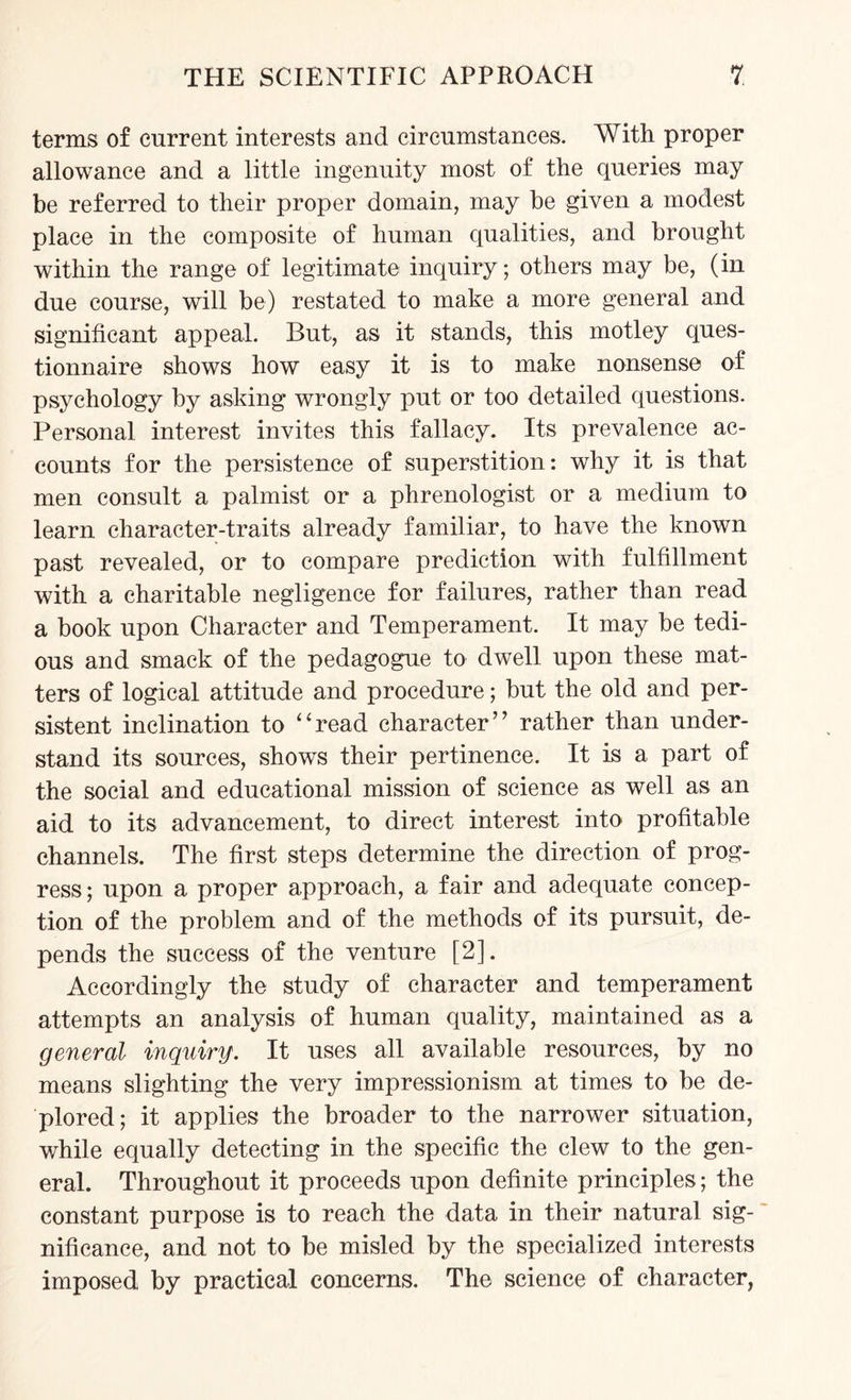 terms of current interests and circumstances. With proper allowance and a little ingenuity most of the queries may be referred to their proper domain, may he given a modest place in the composite of human qualities, and brought within the range of legitimate inquiry; others may be, (in due course, will be) restated to make a more general and significant appeal. But, as it stands, this motley ques¬ tionnaire shows how easy it is to make nonsense of psychology by asking wrongly put or too detailed questions. Personal interest invites this fallacy. Its prevalence ac¬ counts for the persistence of superstition: why it is that men consult a palmist or a phrenologist or a medium to learn character-traits already familiar, to have the known past revealed, or to compare prediction with fulfillment with a charitable negligence for failures, rather than read a book upon Character and Temperament. It may be tedi¬ ous and smack of the pedagogue to dwell upon these mat¬ ters of logical attitude and procedure; but the old and per¬ sistent inclination to “read character” rather than under¬ stand its sources, shows their pertinence. It is a part of the social and educational mission of science as well as an aid to its advancement, to direct interest into profitable channels. The first steps determine the direction of prog¬ ress ; upon a proper approach, a fair and adequate concep¬ tion of the problem and of the methods of its pursuit, de¬ pends the success of the venture [2]. Accordingly the study of character and temperament attempts an analysis of human quality, maintained as a general inquiry. It uses all available resources, by no means slighting the very impressionism at times to be de¬ plored; it applies the broader to the narrower situation, while equally detecting in the specific the clew to the gen¬ eral. Throughout it proceeds upon definite principles; the constant purpose is to reach the data in their natural sig¬ nificance, and not to be misled by the specialized interests imposed by practical concerns. The science of character,