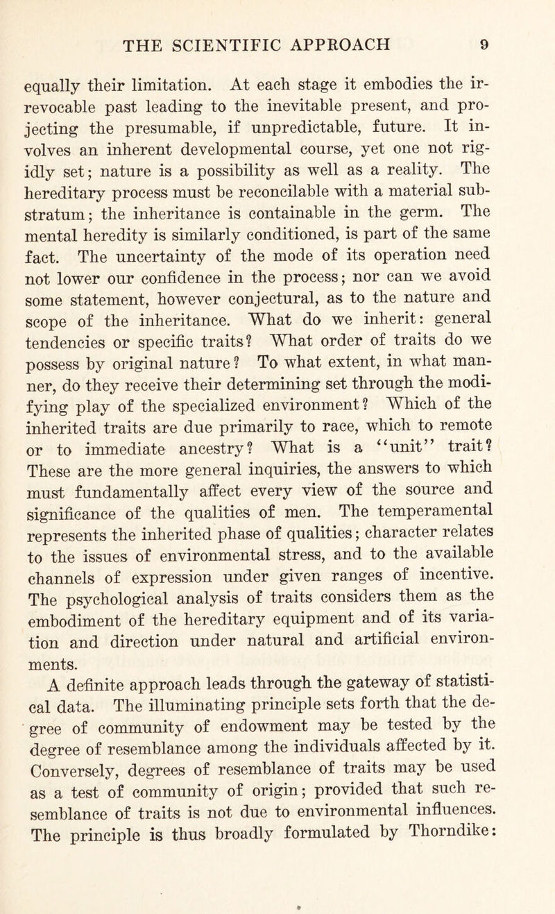 equally their limitation. At each stage it embodies the ir¬ revocable past leading to the inevitable present, and pro¬ jecting the presumable, if unpredictable, future. It in¬ volves an inherent developmental course, yet one not rig¬ idly set; nature is a possibility as well as a reality. The hereditary process must be reconcilable with a material sub¬ stratum; the inheritance is containable in the germ. The mental heredity is similarly conditioned, is part of the same fact. The uncertainty of the mode of its operation need not lower our confidence in the process; nor can we avoid some statement, however conjectural, as to the nature and scope of the inheritance. What do we inherit: general tendencies or specific traits? What order of traits do we possess by original nature ? To what extent, in what man¬ ner, do they receive their determining set through the modi¬ fying play of the specialized environment? Which of the inherited traits are due primarily to race, which to remote or to immediate ancestry? What is a 4‘unit” trait? These are the more general inquiries, the answers to which must fundamentally affect every view of the source and significance of the qualities of men. The temperamental represents the inherited phase of qualities; character relates to the issues of environmental stress, and to the available channels of expression under given ranges of incentive. The psychological analysis of traits considers them as the embodiment of the hereditary equipment and of its varia¬ tion and direction under natural and artificial environ¬ ments. A definite approach leads through the gateway of statisti¬ cal data. The illuminating principle sets forth that the de¬ gree of community of endowment may be tested by the degree of resemblance among the individuals affected by it. Conversely, degrees of resemblance of traits may be used as a test of community of origin; provided that such re¬ semblance of traits is not due to environmental influences. The principle is thus broadly formulated by Thorndike: