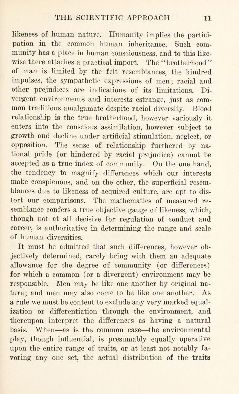 likeness of human nature. Humanity implies the partici¬ pation in the common human inheritance. Such com¬ munity has a place in human consciousness, and to this like¬ wise there attaches a practical import. The ‘‘brotherhood’’ of man is limited by the felt resemblances, the kindred impulses, the sympathetic expressions of men; racial and other prejudices are indications of its limitations. Di¬ vergent environments and interests estrange, just as com¬ mon traditions amalgamate despite racial diversity. Blood relationship is the true brotherhood, however variously it enters into the conscious assimilation, however subject to growth and decline under artificial stimulation, neglect, or opposition. The sense of relationship furthered by na¬ tional pride (or hindered by racial prejudice) cannot be accepted as a true index of community. On the one hand, the tendency to magnify differences which our interests make conspicuous, and on the other, the superficial resem¬ blances due to likeness of acquired culture, are apt to dis¬ tort our comparisons. The mathematics of measured re¬ semblance confers a true objective gauge of likeness, which, though not at all decisive for regulation of conduct and career, is authoritative in determining the range and scale of human diversities. It must be admitted that such differences, however ob¬ jectively determined, rarely bring with them an adequate allowance for the degree of community (or differences) for which a common (or a divergent) environment may be responsible. Men may be like one another by original na¬ ture; and men may also come to be like one another. As a rule we must be content to exclude any very marked equal¬ ization or differentiation through the environment, and thereupon interpret the differences as having a natural basis. When—as is the common case—the environmental play, though influential, is presumably equally operative upon the entire range of traits, or at least not notably fa¬ voring any one set, the actual distribution of the traits