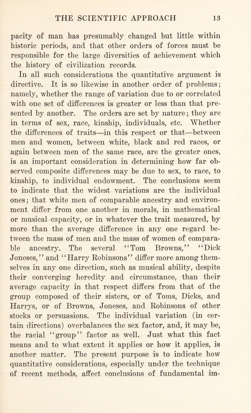 pacity of man has presumably changed but little within historic periods, and that other orders of forces must be responsible for the large diversities of achievement which the history of civilization records. In all such considerations the quantitative argument is directive. It is so likewise in another order of problems; namely, whether the range of variation due to or correlated with one set of differences is greater or less than that pre¬ sented by another. The orders are set by nature; they are in terms of sex, race, kinship, individuals, etc. Whether the differences of traits—in this respect or that—between men and women, between white, black and red races, or again between men of the same race, are the greater ones, is an important consideration in determining how far ob¬ served composite differences may be due to sex, to race, to kinship, to individual endowment. The conclusions seem to indicate that the widest variations are the individual ones; that white men of comparable ancestry and environ¬ ment differ from one another in morals, in mathematical or musical capacity, or in whatever the trait measured, by more than the average difference in any one regard be¬ tween the mass of men and the mass of women of compara¬ ble ancestry. The several “Tom Browns,’7 “Dick Joneses,” and “Harry Robinsons” differ more among them¬ selves in any one direction, such as musical ability, despite their converging heredity and circumstance, than their average capacity in that respect differs from that of the group composed of their sisters, or of Toms, Dicks, and Harrys, or of Browns, Joneses, and Robinsons of other stocks or persuasions. The individual variation (in cer¬ tain directions) overbalances the sex factor, and, it may be, the racial “group” factor as well. Just what this fact means and to what extent it applies or how it applies, is another matter. The present purpose is to indicate how quantitative considerations, especially under the technique of recent methods, affect conclusions of fundamental im-